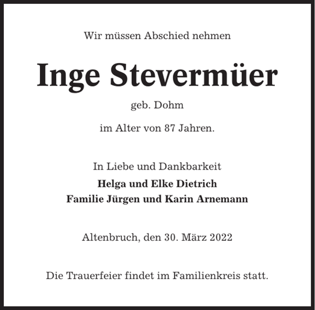 <p>Wir müssen Abschied nehmen</p><p>Inge Stevermüer<br />geb. Dohm<br />im Alter von 87 Jahren.</p><p>In Liebe und Dankbarkeit<br />Helga und Elke Dietrich<br />Familie Jürgen und Karin Arnemann</p><p>Altenbruch, den 30. März 2022</p><p>Die Trauerfeier findet im Familienkreis statt.</p>