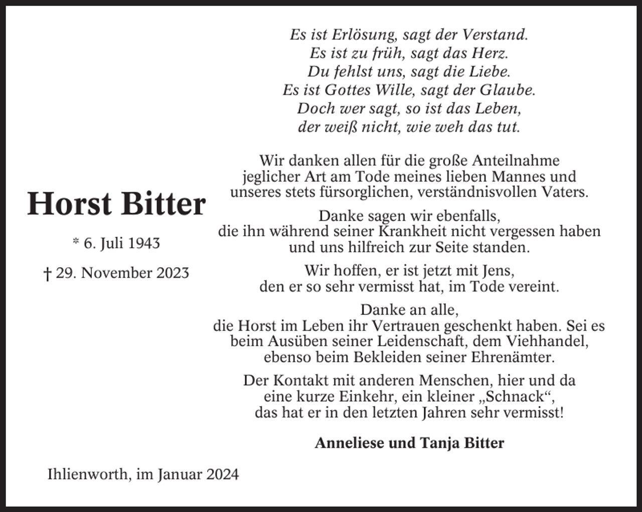 <p>Es ist Erlösung, sagt der Verstand.<br />Es ist zu früh, sagt das Herz.<br />Du fehlst uns, sagt die Liebe.<br />Es ist Gottes Wille, sagt der Glaube.<br />Doch wer sagt, so ist das Leben,<br />der weiß nicht, wie weh das tut.</p><p>Horst Bitter<br />* 6. Juli 1943</p><p>Wir danken allen für die große Anteilnahme<br />jeglicher Art am Tode meines lieben Mannes und<br />unseres stets fürsorglichen, verständnisvollen Vaters.<br />Danke sagen wir ebenfalls,<br />die ihn während seiner Krankheit nicht vergessen haben<br />und uns hilfreich zur Seite standen.<br />Wir hoffen, er ist jetzt mit Jens,<br />den er so sehr vermisst hat, im Tode vereint.</p><p>† 29. November 2023</p><p>Danke an alle,<br />die Horst im Leben ihr Vertrauen geschenkt haben. Sei es<br />beim Ausüben seiner Leidenschaft, dem Viehhandel,<br />ebenso beim Bekleiden seiner Ehrenämter.<br />Der Kontakt mit anderen Menschen, hier und da<br />eine kurze Einkehr, ein kleiner „Schnack“,<br />das hat er in den letzten Jahren sehr vermisst!<br />Anneliese und Tanja Bitter<br />Ihlienworth, im Januar 2024</p>