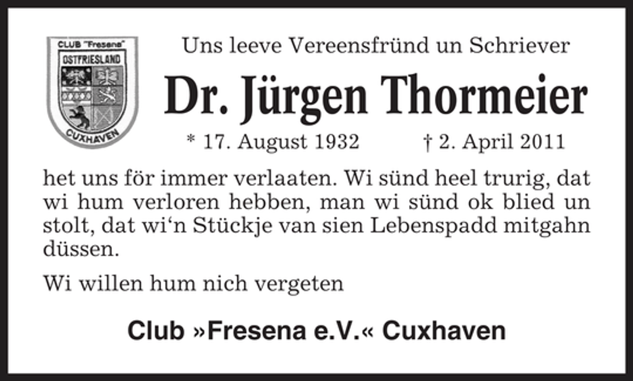 <p>Uns leeve Vereensfründ un Schriever</p><p>Dr. Jürgen Thormeier<br />* 17. August 1932 † 2. April 2011</p><p>het uns för immer verlaaten. Wi sünd heel trurig, dat wi hum verloren hebben, man wi sünd ok blied un stolt, dat wi‘n Stückje van sien Lebenspadd mitgahn düssen. Wi willen hum nich vergeten</p><p>Club »Fresena e.V.« Cuxhaven</p>