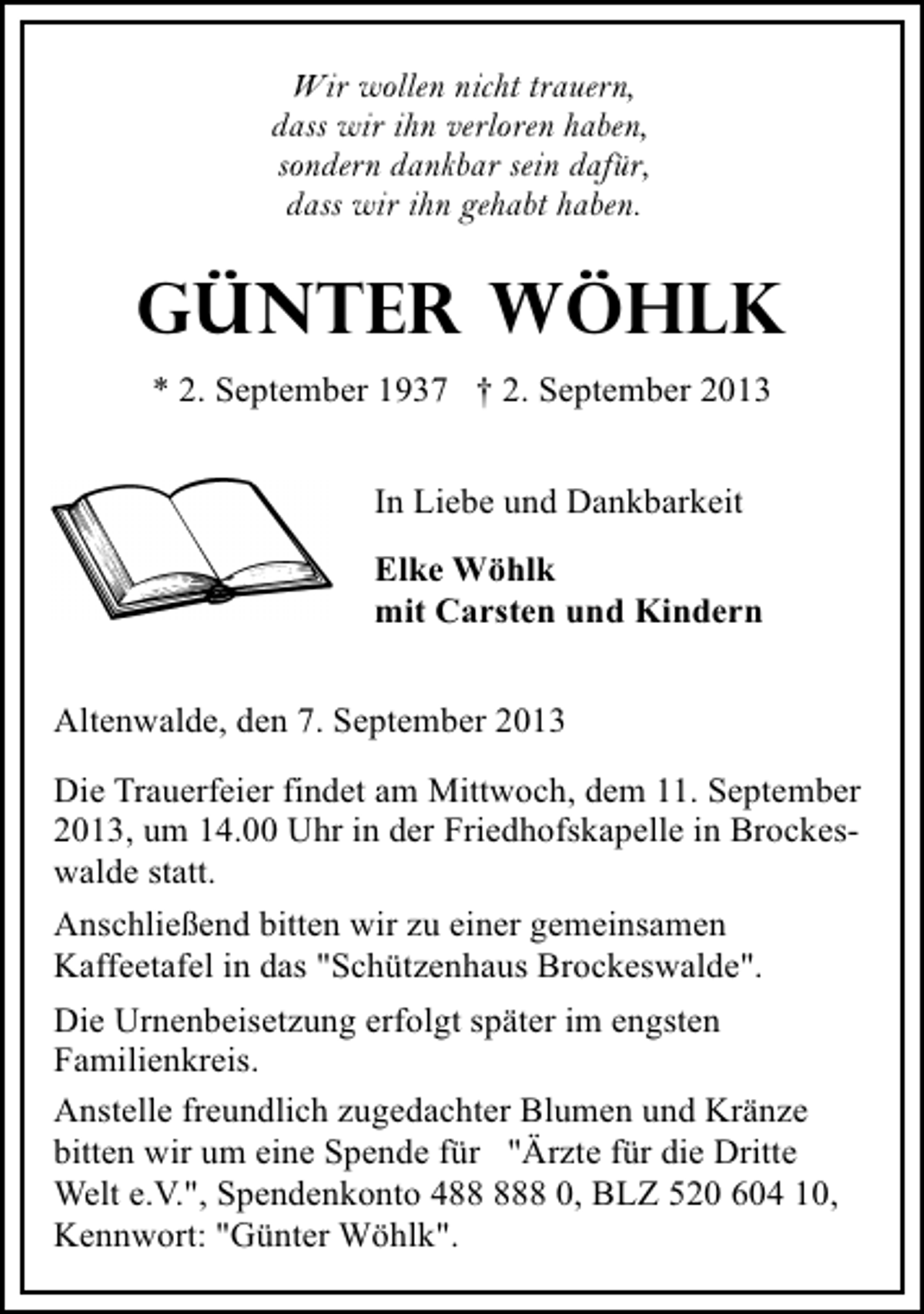 <p>Wir wollen nicht trauern,<br />dass wir ihn verloren haben,<br />sondern dankbar sein dafür,<br />dass wir ihn gehabt haben.</p><p>GÜNTER WÖHLK<br />* 2. September 1937 † 2. September 2013<br />In Liebe und Dankbarkeit<br />Elke Wöhlk<br />mit Carsten und Kindern<br />Altenwalde, den 7. September 2013<br />Die Trauerfeier findet am Mittwoch, dem 11. September<br />2013, um 14.00 Uhr in der Friedhofskapelle in Brockeswalde statt.<br />Anschließend bitten wir zu einer gemeinsamen<br />Kaffeetafel in das "Schützenhaus Brockeswalde".<br />Die Urnenbeisetzung erfolgt später im engsten<br />Familienkreis.<br />Anstelle freundlich zugedachter Blumen und Kränze<br />bitten wir um eine Spende für "Ärzte für die Dritte<br />Welt e.V.", Spendenkonto 48 0, BLZ 520 604 10,<br />Kennwort: "Günter Wöhlk".</p>