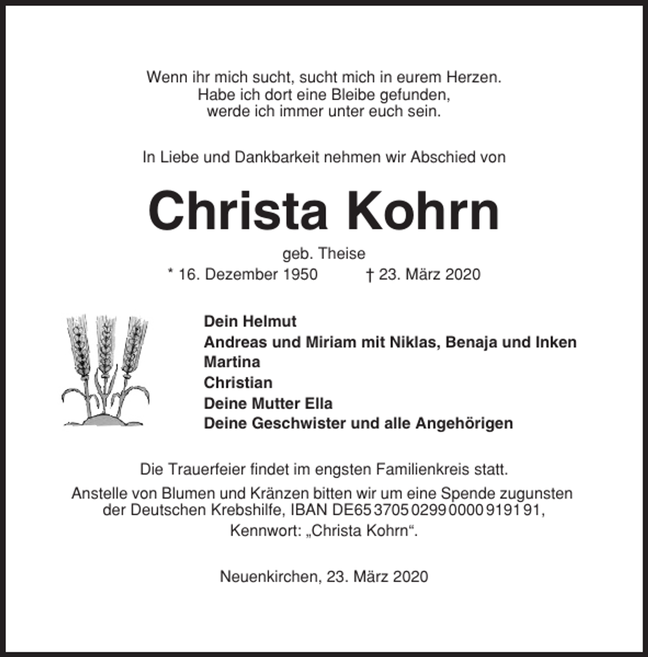 <p>Wenn ihr mich sucht, sucht mich in eurem Herzen.<br />Habe ich dort eine Bleibe gefunden,<br />werde ich immer unter euch sein.<br />In Liebe und Dankbarkeit nehmen wir Abschied von</p><p>Christa Kohrn<br />geb. Theise<br />* 16. Dezember 1950<br />† 23. März 2020<br />Dein Helmut<br />Andreas und Miriam mit Niklas, Benaja und Inken<br />Martina<br />Christian<br />Deine Mutter Ella<br />Deine Geschwister und alle Angehörigen<br />Die Trauerfeier findet im engsten Familienkreis statt.<br />Anstelle von Blumen und Kränzen bitten wir um eine Spende zugunsten<br />der Deutschen Krebshilfe, IBAN DE65 3705 0299 0000 9191 91 ,<br />Kennwort: „Christa Kohrn“.<br />Neuenkirchen, 23. März 2020</p>