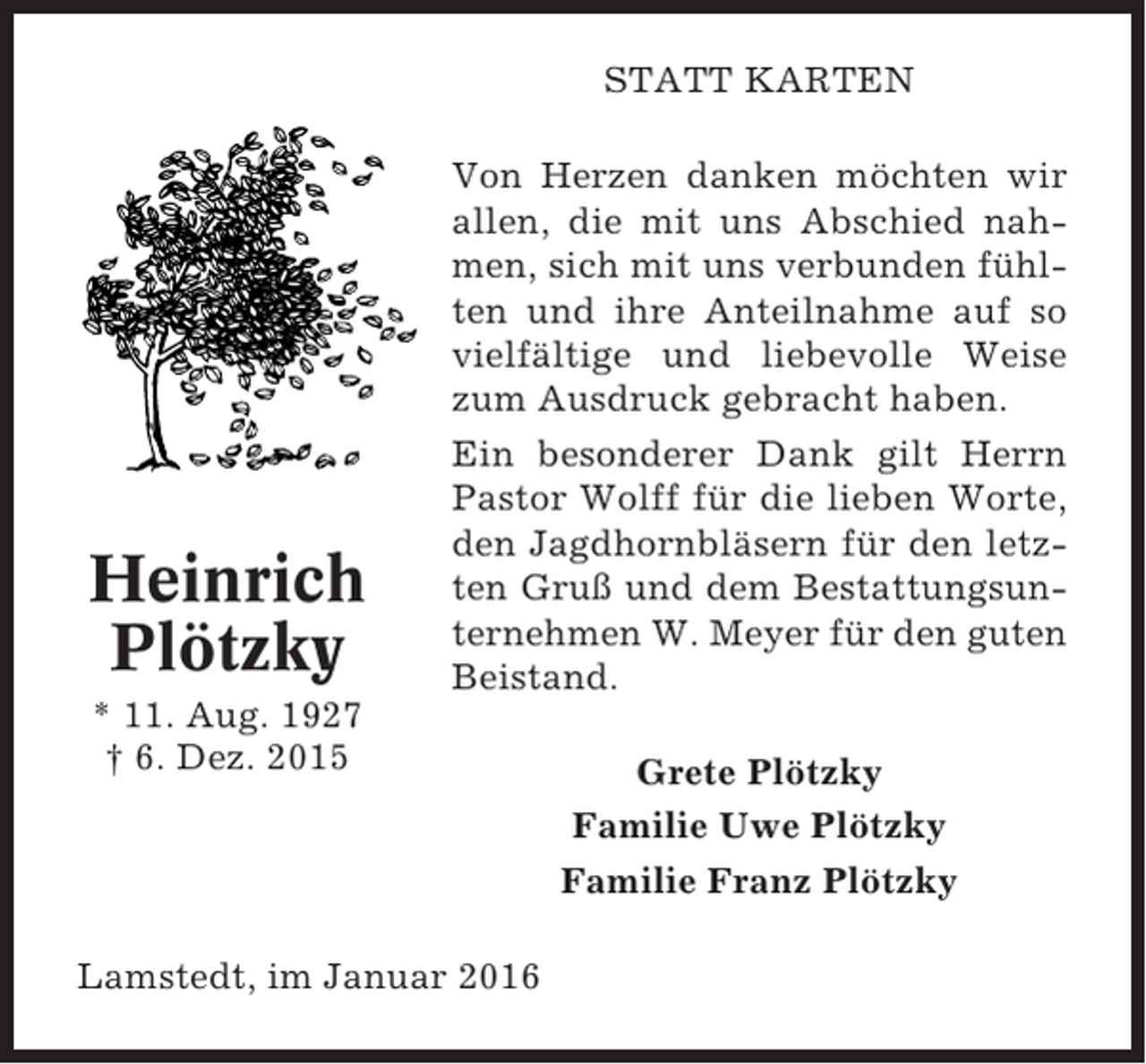 <p>STATT KARTEN</p><p>Heinrich<br />Plötzky</p><p>Von Herzen danken möchten wir<br />allen, die mit uns Abschied nahmen, sich mit uns verbunden fühlten und ihre Anteilnahme auf so<br />vielfältige und liebevolle Weise<br />zum Ausdruck gebracht haben.<br />Ein besonderer Dank gilt Herrn<br />Pastor Wolff für die lieben Worte,<br />den Jagdhornbläsern für den letzten Gruß und dem Bestattungsunternehmen W. Meyer für den guten<br />Beistand.</p><p>* 11. Aug. 1927<br />† 6. Dez. 2015</p><p>Lamstedt, im Januar 2016</p><p>Grete Plötzky<br />Familie Uwe Plötzky<br />Familie Franz Plötzky</p>