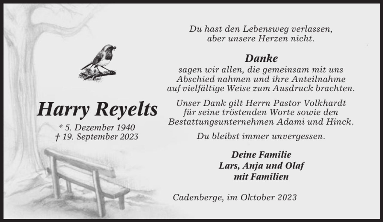 <p>Du hast den Lebensweg verlassen,<br />aber unsere Herzen nicht.</p><p>Danke<br />sagen wir allen, die gemeinsam mit uns<br />Abschied nahmen und ihre Anteilnahme<br />auf vielfältige Weise zum Ausdruck brachten.</p><p>Harry Reyelts<br />* 5. Dezember 1940<br />† 19. September 2023</p><p>Unser Dank gilt Herrn Pastor Volkhardt<br />für seine tröstenden Worte sowie den<br />Bestattungsunternehmen Adami und Hinck.<br />Du bleibst immer unvergessen.<br />Deine Familie<br />Lars, Anja und Olaf<br />mit Familien<br />Cadenberge, im Oktober 2023</p>