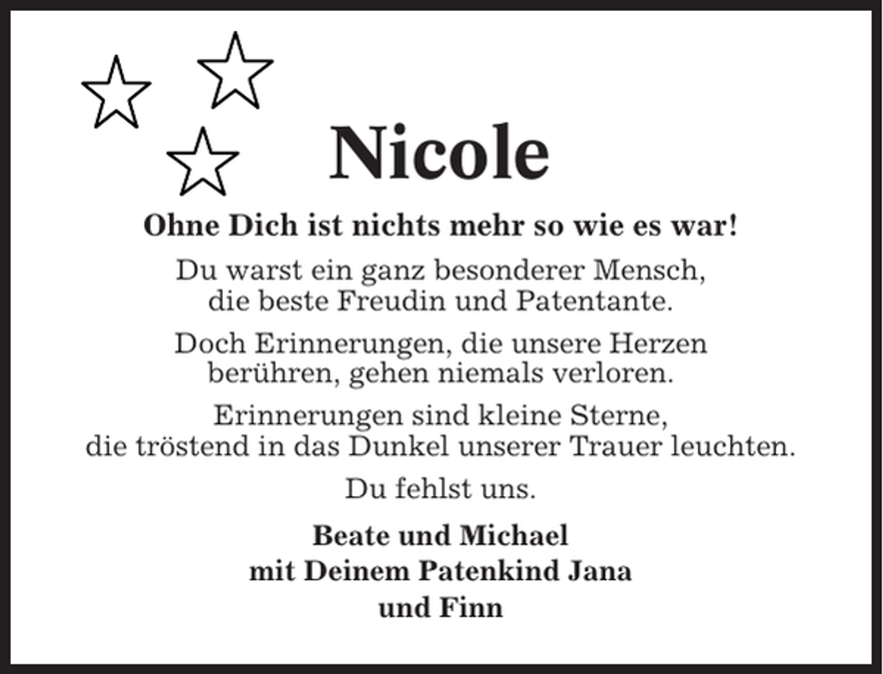 <p>Nicole<br />Ohne Dich ist nichts mehr so wie es war!<br />Du warst ein ganz besonderer Mensch,<br />die beste Freudin und Patentante.<br />Doch Erinnerungen, die unsere Herzen<br />berühren, gehen niemals verloren.<br />Erinnerungen sind kleine Sterne,<br />die tröstend in das Dunkel unserer Trauer leuchten.<br />Du fehlst uns.<br />Beate und Michael<br />mit Deinem Patenkind Jana<br />und Finn</p>