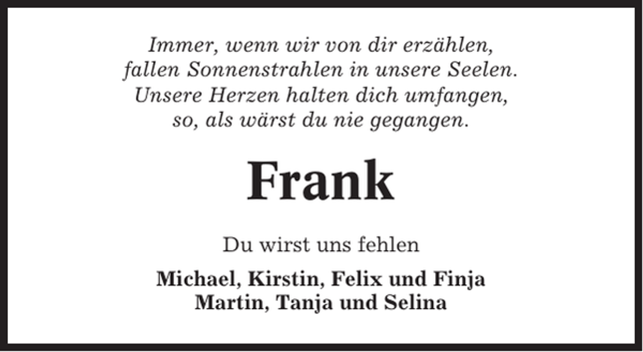 <p>Immer, wenn wir von dir erzählen,<br />fallen Sonnenstrahlen in unsere Seelen.<br />Unsere Herzen halten dich umfangen,<br />so, als wärst du nie gegangen.</p><p>Frank<br />Du wirst uns fehlen<br />Michael, Kirstin, Felix und Finja<br />Martin, Tanja und Selina</p>