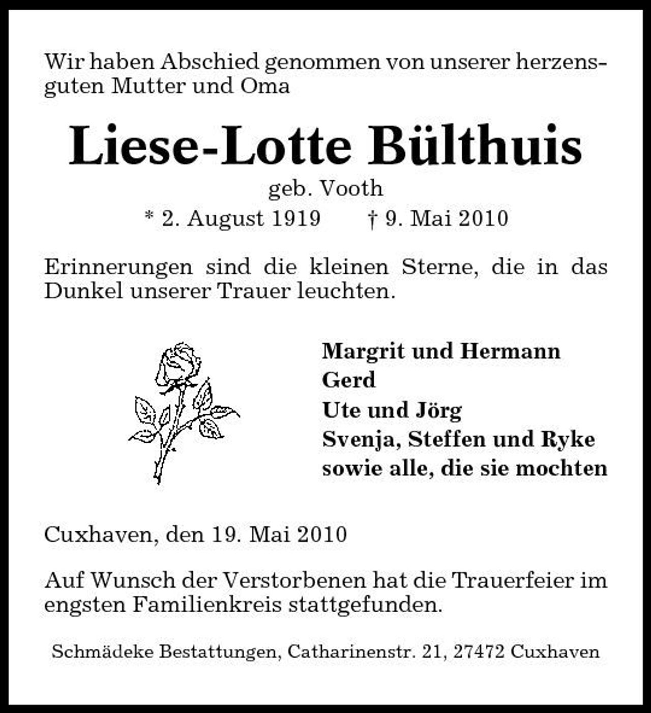 <p>Wir haben Abschied genommen von unserer herzensguten Mutter und Oma</p><p>Liese-Lotte Bülthuis<br />geb. Vooth * 2. August 1919 † 9. Mai 2010 Erinnerungen sind die kleinen Sterne, die in das Dunkel unserer Trauer leuchten. Margrit und Hermann Gerd Ute und Jörg Svenja, Steffen und Ryke sowie alle, die sie mochten Cuxhaven, den 19. Mai 2010 Auf Wunsch der Verstorbenen hat die Trauerfeier im engsten Familienkreis stattgefunden.<br />Schmädeke Bestattungen, Catharinenstr. 21, 27472 Cuxhaven</p>