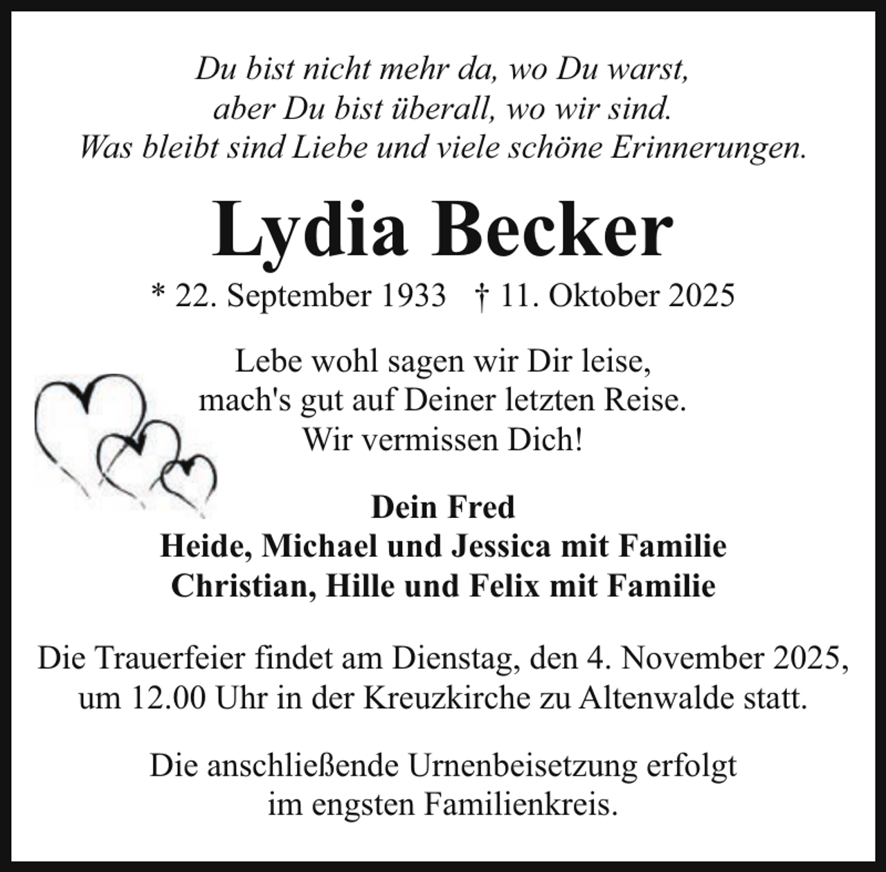 <p>Du bist nicht mehr da, wo Du warst,<br />aber Du bist überall, wo wir sind.<br />Was bleibt sind Liebe und viele schöne Erinnerungen.</p><p>Lydia Becker</p><p>* 22. September 1933 † 11. Oktober 2025<br />Lebe wohl sagen wir Dir leise,<br />m<br />mach's<br />gut auf Deiner letzten Reise.<br />Wir vermissen Dich!<br />Dein Fred<br />Heide, Michael und Jessica mit Familie<br />Christian, Hille und Felix mit Familie<br />Die Trauerfeier findet am Dienstag, den 4. November 2025,<br />um 12.00 Uhr in der Kreuzkirche zu Altenwalde statt.<br />Die anschließende Urnenbeisetzung erfolgt<br />im engsten Familienkreis.</p>