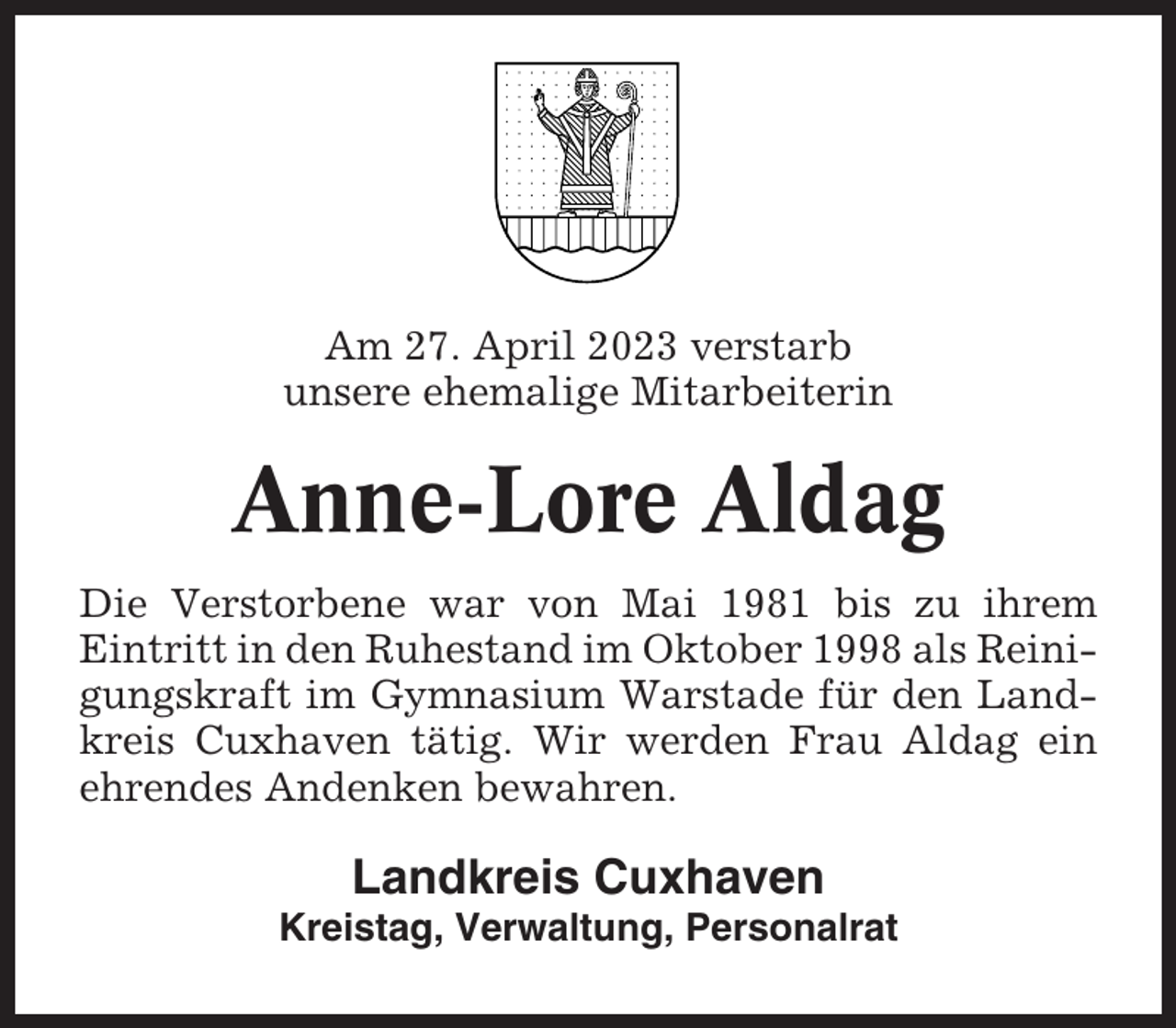 <p>Am 27. April 2023 verstarb<br />unsere ehemalige Mitarbeiterin</p><p>Anne-Lore Aldag<br />Die Verstorbene war von Mai 1981 bis zu ihrem<br />Eintritt in den Ruhestand im Oktober 1998 als Reinigungskraft im Gymnasium Warstade für den Landkreis Cuxhaven tätig. Wir werden Frau Aldag ein<br />ehrendes Andenken bewahren.</p><p>Landkreis Cuxhaven<br />Kreistag, Verwaltung, Personalrat</p>