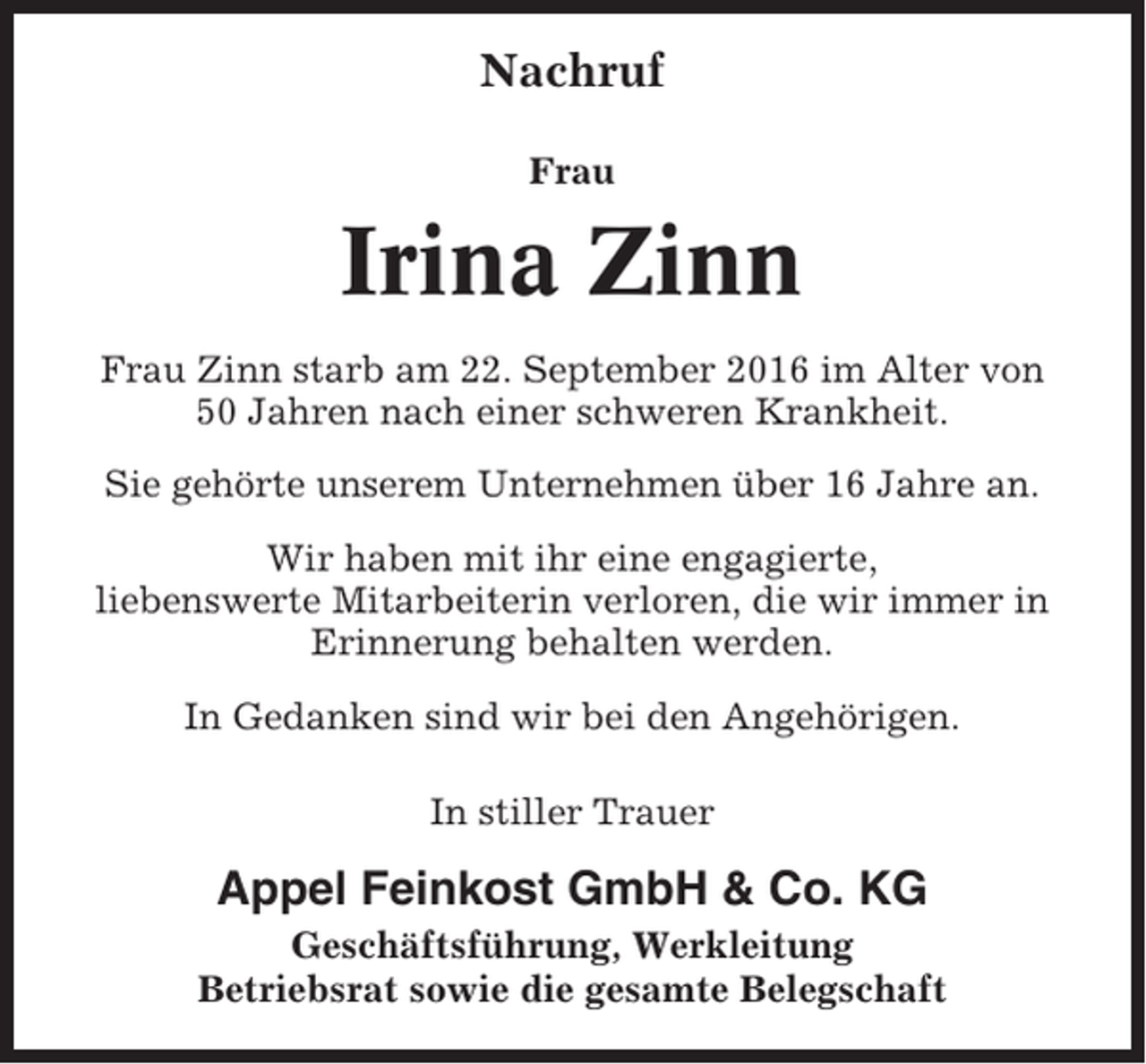 <p>Nachruf<br />Frau</p><p>Irina Zinn<br />Frau Zinn starb am 22. September 2016 im Alter von<br />50 Jahren nach einer schweren Krankheit.<br />Sie gehörte unserem Unternehmen über 16 Jahre an.<br />Wir haben mit ihr eine engagierte,<br />liebenswerte Mitarbeiterin verloren, die wir immer in<br />Erinnerung behalten werden.<br />In Gedanken sind wir bei den Angehörigen.<br />In stiller Trauer</p><p>Appel Feinkost GmbH &amp; Co. KG<br />Geschäftsführung, Werkleitung<br />Betriebsrat sowie die gesamte Belegschaft</p>