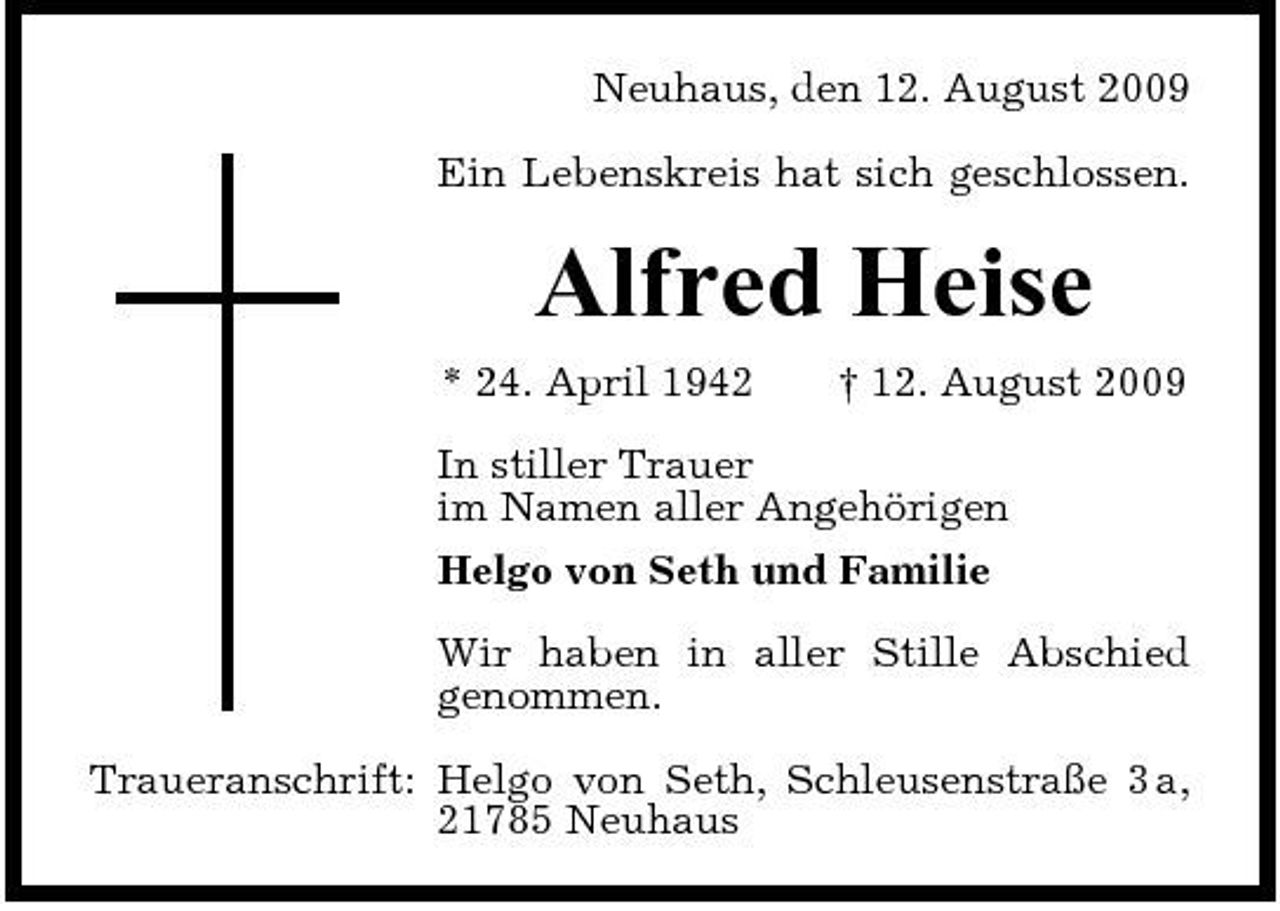 <p>Neuhaus, den 12. August 2009 Ein Lebenskreis hat sich geschlossen.</p><p>Alfred Heise<br />* 24. April 1942 † 12. August 2009 In stiller Trauer im Namen aller Angehörigen Helgo von Seth und Familie Wir haben in aller Stille Abschied genommen. Traueranschrift: Helgo von Seth, Schleusenstraße 3 a, 21785 Neuhaus</p>