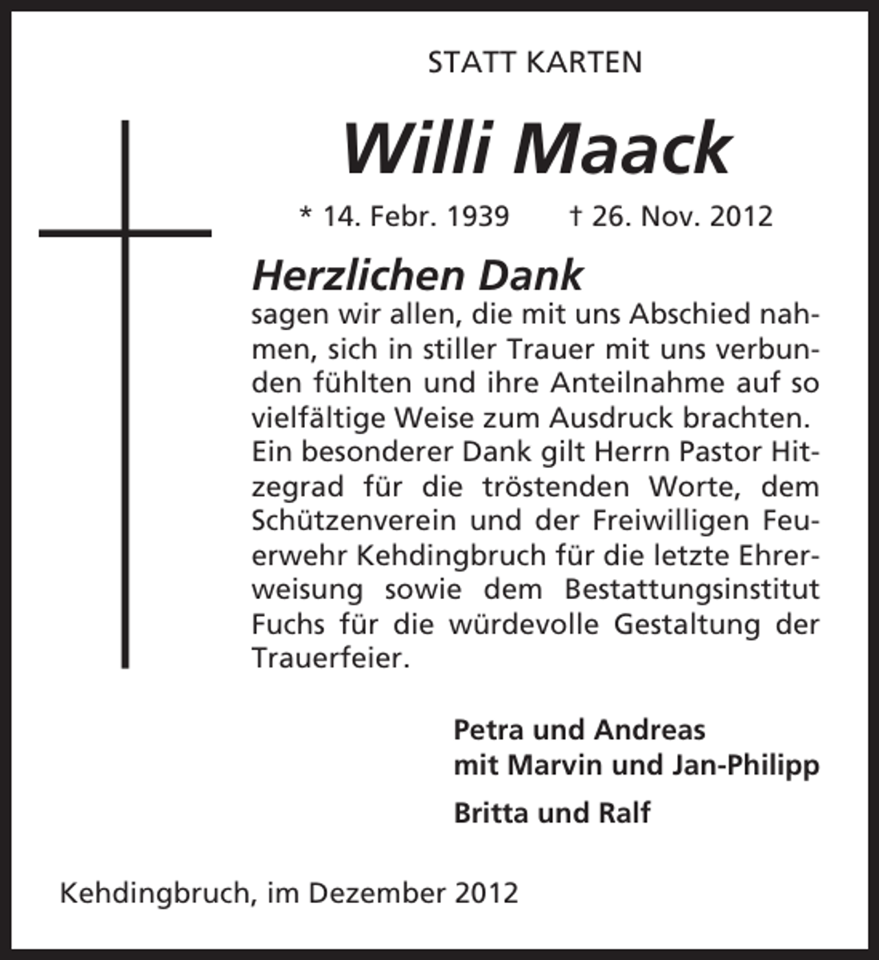 <p>STATT KARTEN</p><p>Willi Maack<br />* 14. Febr. 1939</p><p>† 26. Nov. 2012</p><p>Herzlichen Dank<br />sagen wir allen, die mit uns Abschied nahmen, sich in stiller Trauer mit uns verbunden fühlten und ihre Anteilnahme auf so<br />vielfältige Weise zum Ausdruck brachten.<br />Ein besonderer Dank gilt Herrn Pastor Hitzegrad für die tröstenden Worte, dem<br />Schützenverein und der Freiwilligen Feuerwehr Kehdingbruch für die letzte Ehrerweisung sowie dem Bestattungsinstitut<br />Fuchs für die würdevolle Gestaltung der<br />Trauerfeier.<br />Petra und Andreas<br />mit Marvin und Jan-Philipp<br />Britta und Ralf<br />Kehdingbruch, im Dezember 2012</p>