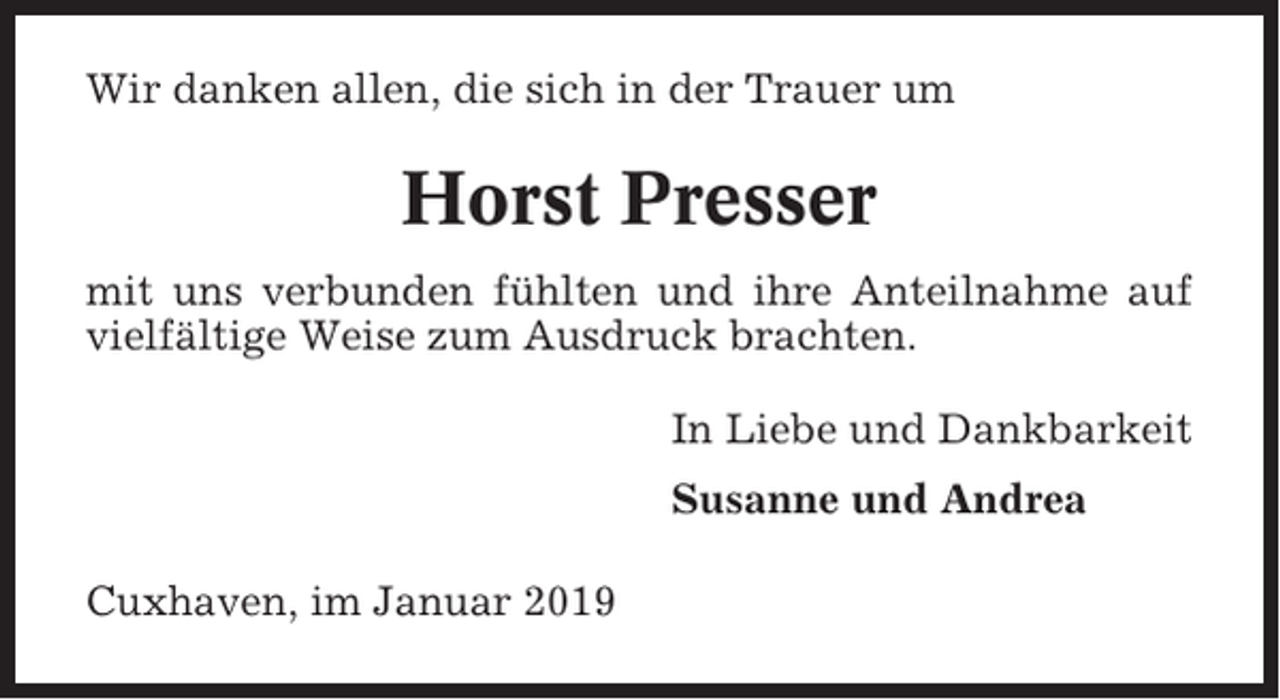 <p>Wir danken allen, die sich in der Trauer um</p><p>Horst Presser<br />mit uns verbunden fühlten und ihre Anteilnahme auf<br />vielfältige Weise zum Ausdruck brachten.<br />In Liebe und Dankbarkeit<br />Susanne und Andrea<br />Cuxhaven, im Januar 2019</p>