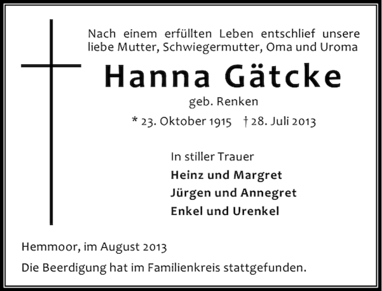 <p>Nach einem erfüllten Leben entschlief unsere<br />liebe Mutter, Schwiegermutter, Oma und Uroma</p><p>Hanna Gätcke<br />geb. Renken<br />* 23. Oktober 1915 † 28. Juli 2013<br />In stiller Trauer<br />Heinz und Margret<br />Jürgen und Annegret<br />Enkel und Urenkel</p><p>Hemmoor, im August 2013<br />Die Beerdigung hat im Familienkreis stattgefunden.</p>