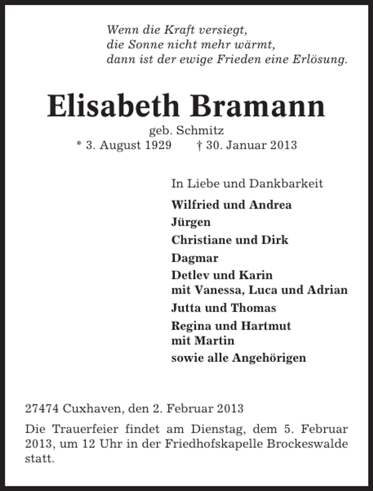 <p>Wenn die Kraft versiegt,<br />die Sonne nicht mehr wärmt,<br />dann ist der ewige Frieden eine Erlösung.</p><p>Elisabeth Bramann<br />geb. Schmitz<br />* 3. August 1929<br />† 30. Januar 2013<br />In Liebe und Dankbarkeit<br />Wilfried und Andrea<br />Jürgen<br />Christiane und Dirk<br />Dagmar<br />Detlev und Karin<br />mit Vanessa, Luca und Adrian<br />Jutta und Thomas<br />Regina und Hartmut<br />mit Martin<br />sowie alle Angehörigen</p><p>27474 Cuxhaven, den 2. Februar 2013<br />Die Trauerfeier findet am Dienstag, dem 5. Februar<br />2013, um 12 Uhr in der Friedhofskapelle Brockeswalde<br />statt.</p>