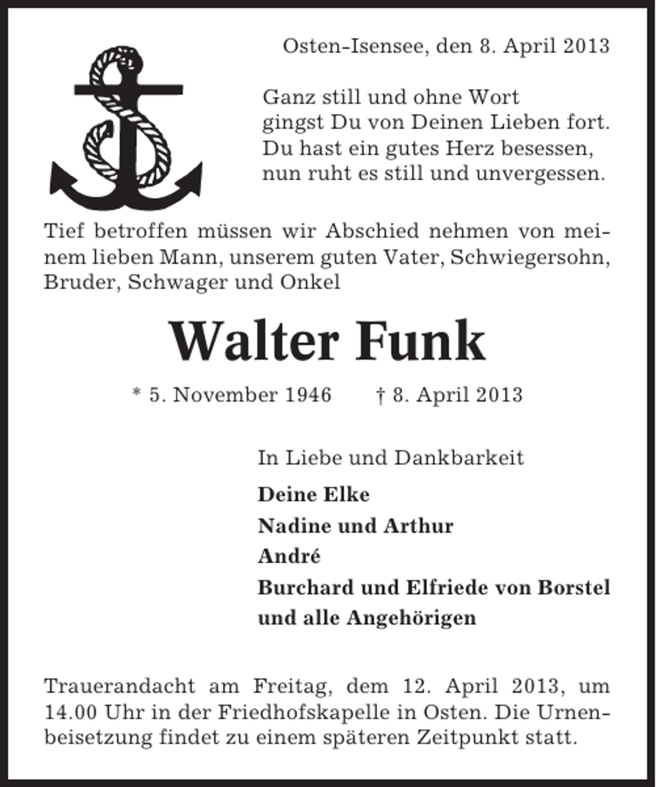 <p>Osten-Isensee, den 8. April 2013<br />Ganz still und ohne Wort<br />gingst Du von Deinen Lieben fort.<br />Du hast ein gutes Herz besessen,<br />nun ruht es still und unvergessen.<br />Tief betroffen müssen wir Abschied nehmen von meinem lieben Mann, unserem guten Vater, Schwiegersohn,<br />Bruder, Schwager und Onkel</p><p>Walter Funk<br />* 5. November 1946</p><p>† 8. April 2013</p><p>In Liebe und Dankbarkeit<br />Deine Elke<br />Nadine und Arthur<br />André<br />Burchard und Elfriede von Borstel<br />und alle Angehörigen<br />Trauerandacht am Freitag, dem 12. April 2013, um<br />14.00 Uhr in der Friedhofskapelle in Osten. Die Urnenbeisetzung findet zu einem späteren Zeitpunkt statt.</p>