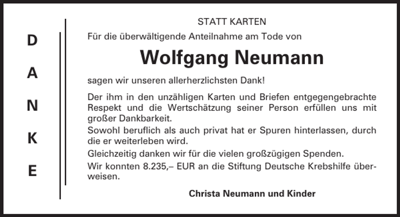 <p>STATT KARTEN</p><p>D<br />A<br />N<br />K<br />E</p><p>Für die überwältigende Anteilnahme am Tode von</p><p>Wolfgang Neumann<br />sagen wir unseren allerherzlichsten Dank!<br />Der ihm in den unzähligen Karten und Briefen entgegengebrachte<br />Respekt und die Wertschätzung seiner Person erfüllen uns mit<br />großer Dankbarkeit.<br />Sowohl beruflich als auch privat hat er Spuren hinterlassen, durch<br />die er weiterleben wird.<br />Gleichzeitig danken wir für die vielen großzügigen Spenden.<br />Wir konnten 8.235,– EUR an die Stiftung Deutsche Krebshilfe überweisen.<br />Christa Neumann und Kinder</p>