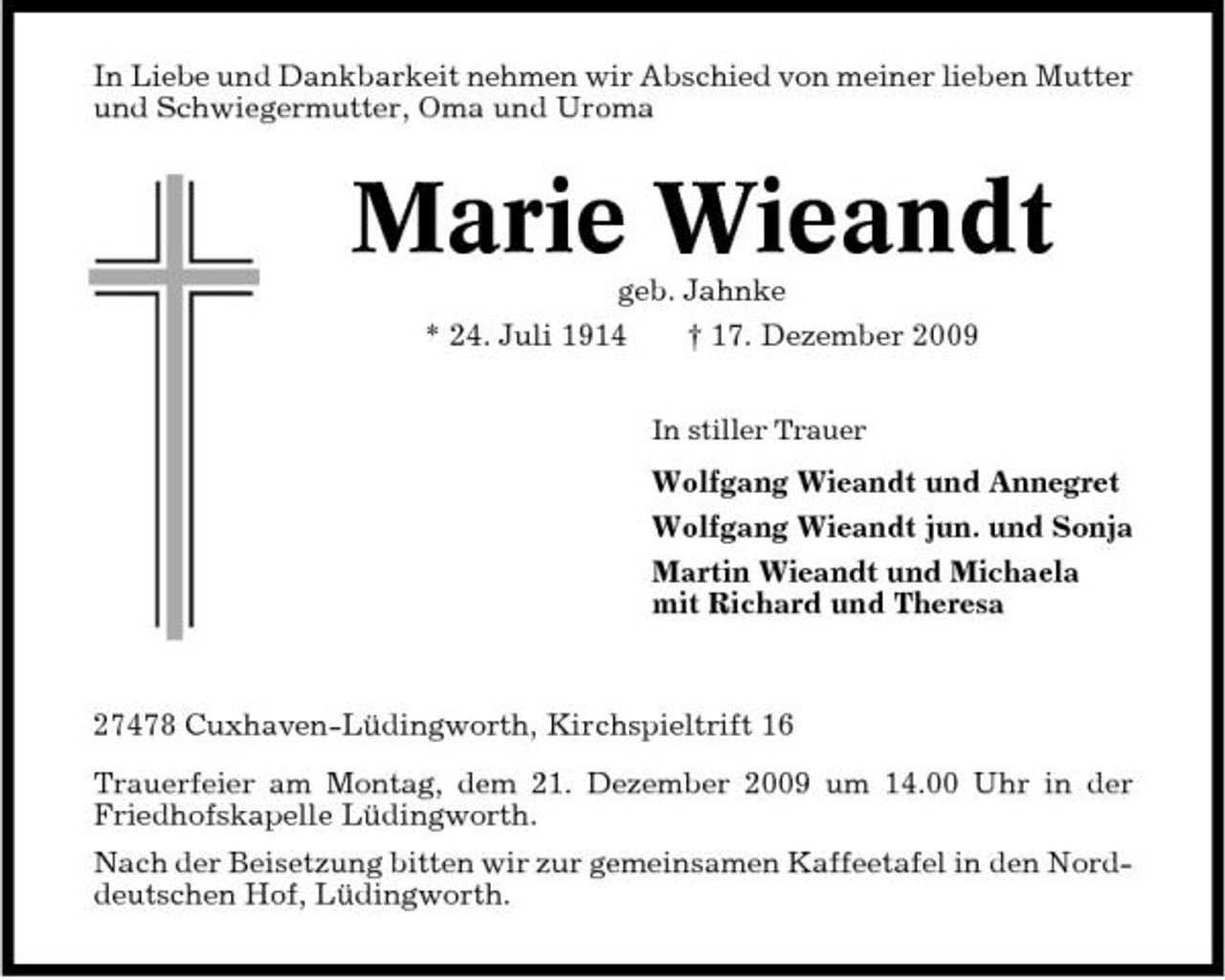 <p>In Liebe und Dankbarkeit nehmen wir Abschied von meiner lieben Mutter und Schwiegermutter, Oma und Uroma</p><p>Marie Wieandt<br />geb. Jahnke * 24. Juli 1914 † 17. Dezember 2009<br />In stiller Trauer</p><p>Wolfgang Wieandt und Annegret Wolfgang Wieandt jun. und Sonja Martin Wieandt und Michaela mit Richard und Theresa</p><p>27478 Cuxhaven-Lüdingworth, Kirchspieltrift 16 Trauerfeier am Montag, dem 21. Dezember 2009 um 14.00 Uhr in der Friedhofskapelle Lüdingworth. Nach der Beisetzung bitten wir zur gemeinsamen Kaffeetafel in den Norddeutschen Hof, Lüdingworth.</p>