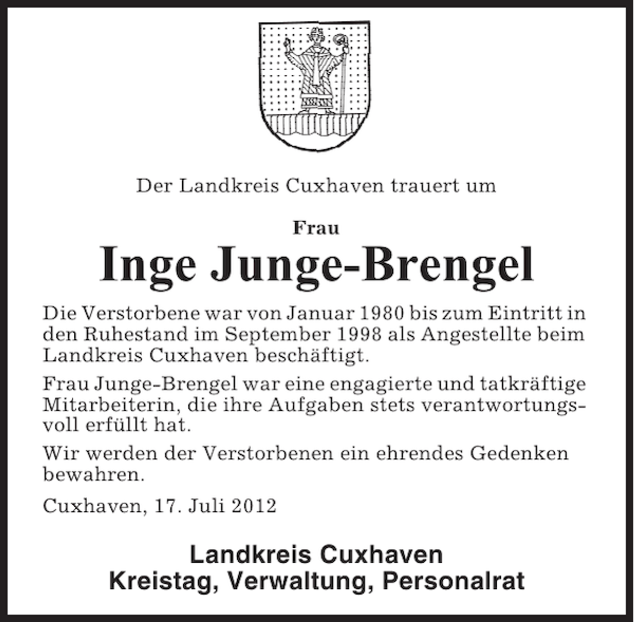 <p>Der Landkreis Cuxhaven trauert um<br />Frau</p><p>Inge Junge-Brengel<br />Die Verstorbene war von Januar 1980 bis zum Eintritt in<br />den Ruhestand im September 1998 als Angestellte beim<br />Landkreis Cuxhaven beschäftigt.<br />Frau Junge-Brengel war eine engagierte und tatkräftige<br />Mitarbeiterin, die ihre Aufgaben stets verantwortungsvoll erfüllt hat.<br />Wir werden der Verstorbenen ein ehrendes Gedenken<br />bewahren.<br />Cuxhaven, 17. Juli 2012</p><p>Landkreis Cuxhaven<br />Kreistag, Verwaltung, Personalrat</p>