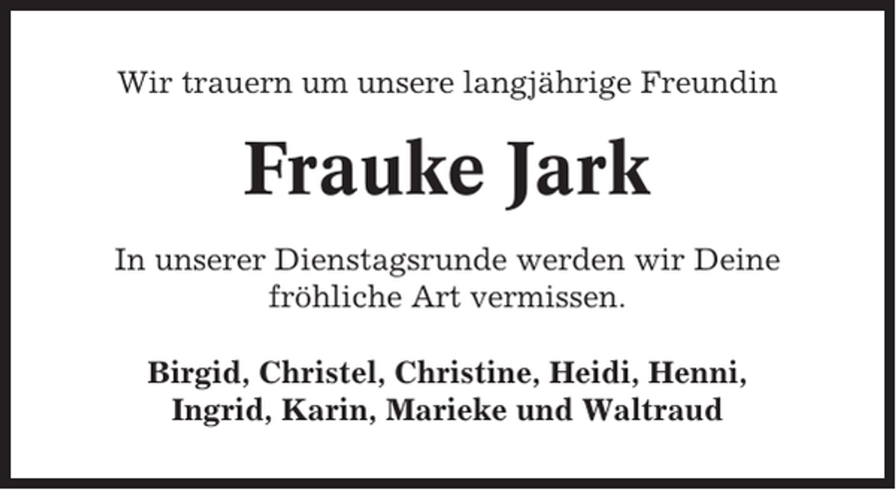 <p>Wir trauern um unsere langjährige Freundin</p><p>Frauke Jark<br />In unserer Dienstagsrunde werden wir Deine<br />fröhliche Art vermissen.<br />Birgid, Christel, Christine, Heidi, Henni,<br />Ingrid, Karin, Marieke und Waltraud</p>
