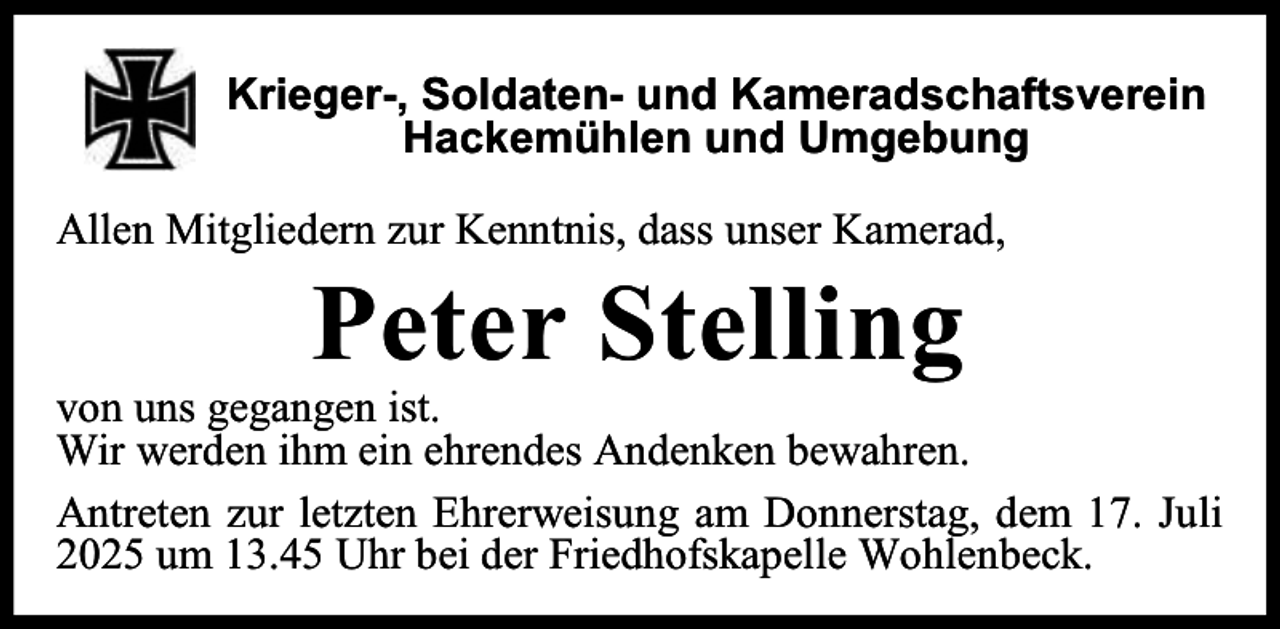 <p>Krieger-, Soldaten- und Kameradschaftsverein<br />Hackemühlen und Umgebung<br />Allen Mitgliedern zur Kenntnis, dass unser Kamerad,</p><p>Peter Stelling</p><p>von uns gegangen ist.<br />Wir werden ihm ein ehrendes Andenken bewahren.<br />Antreten zur letzten Ehrerweisung am Donnerstag, dem 17. Juli<br />2025 um 13.45 Uhr bei der Friedhofskapelle Wohlenbeck.</p>