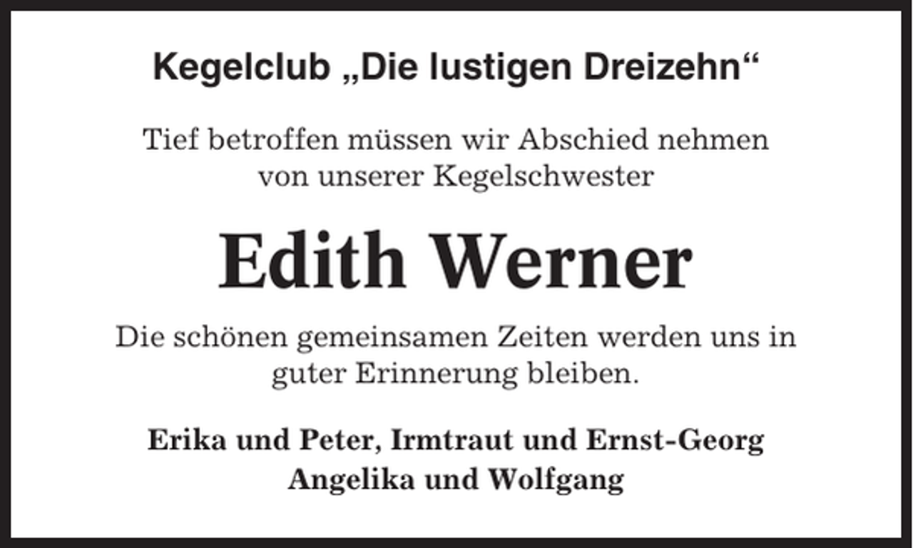 <p>Kegelclub „Die lustigen Dreizehn“<br />Tief betroffen müssen wir Abschied nehmen<br />von unserer Kegelschwester</p><p>Edith Werner<br />Die schönen gemeinsamen Zeiten werden uns in<br />guter Erinnerung bleiben.<br />Erika und Peter, Irmtraut und Ernst-Georg<br />Angelika und Wolfgang</p>