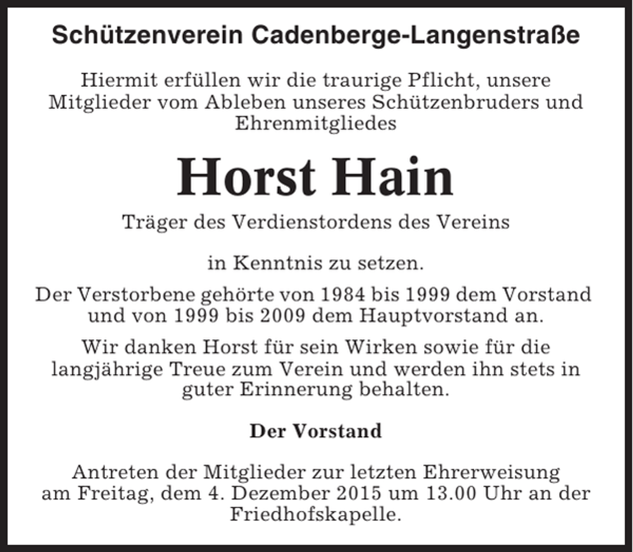 <p>Schützenverein Cadenberge-Langenstraße<br />Hiermit erfüllen wir die traurige Pflicht, unsere<br />Mitglieder vom Ableben unseres Schützenbruders und<br />Ehrenmitgliedes</p><p>Horst Hain<br />Träger des Verdienstordens des Vereins<br />in Kenntnis zu setzen.<br />Der Verstorbene gehörte von 1984 bis 1999 dem Vorstand<br />und von 1999 bis 2009 dem Hauptvorstand an.<br />Wir danken Horst für sein Wirken sowie für die<br />langjährige Treue zum Verein und werden ihn stets in<br />guter Erinnerung behalten.<br />Der Vorstand<br />Antreten der Mitglieder zur letzten Ehrerweisung<br />am Freitag, dem 4. Dezember 2015 um 13.00 Uhr an der<br />Friedhofskapelle.</p>