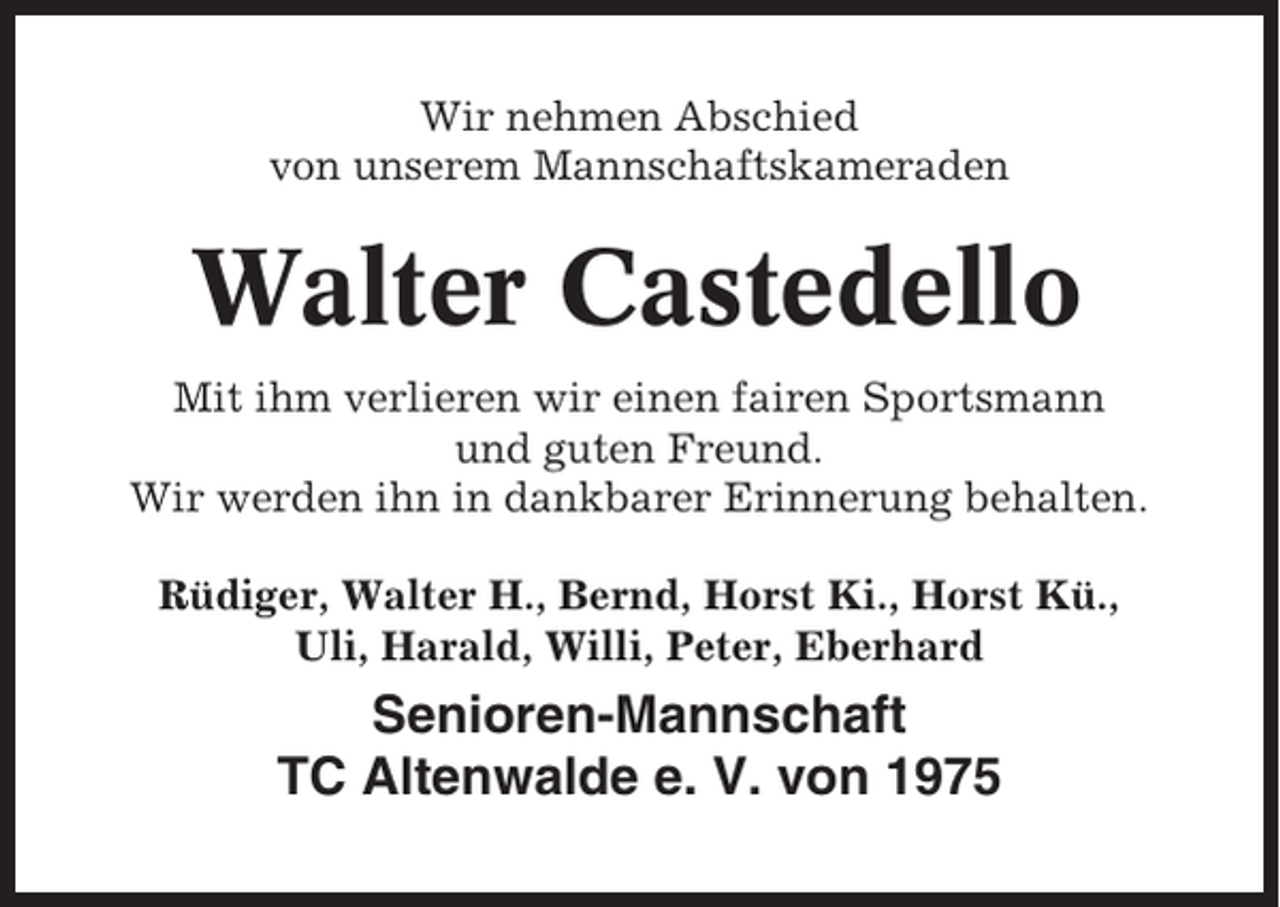 <p>Wir nehmen Abschied<br />von unserem Mannschaftskameraden</p><p>Walter Castedello<br />Mit ihm verlieren wir einen fairen Sportsmann<br />und guten Freund.<br />Wir werden ihn in dankbarer Erinnerung behalten.<br />Rüdiger, Walter H., Bernd, Horst Ki., Horst Kü.,<br />Uli, Harald, Willi, Peter, Eberhard</p><p>Senioren-Mannschaft<br />TC Altenwalde e. V. von 1975</p>