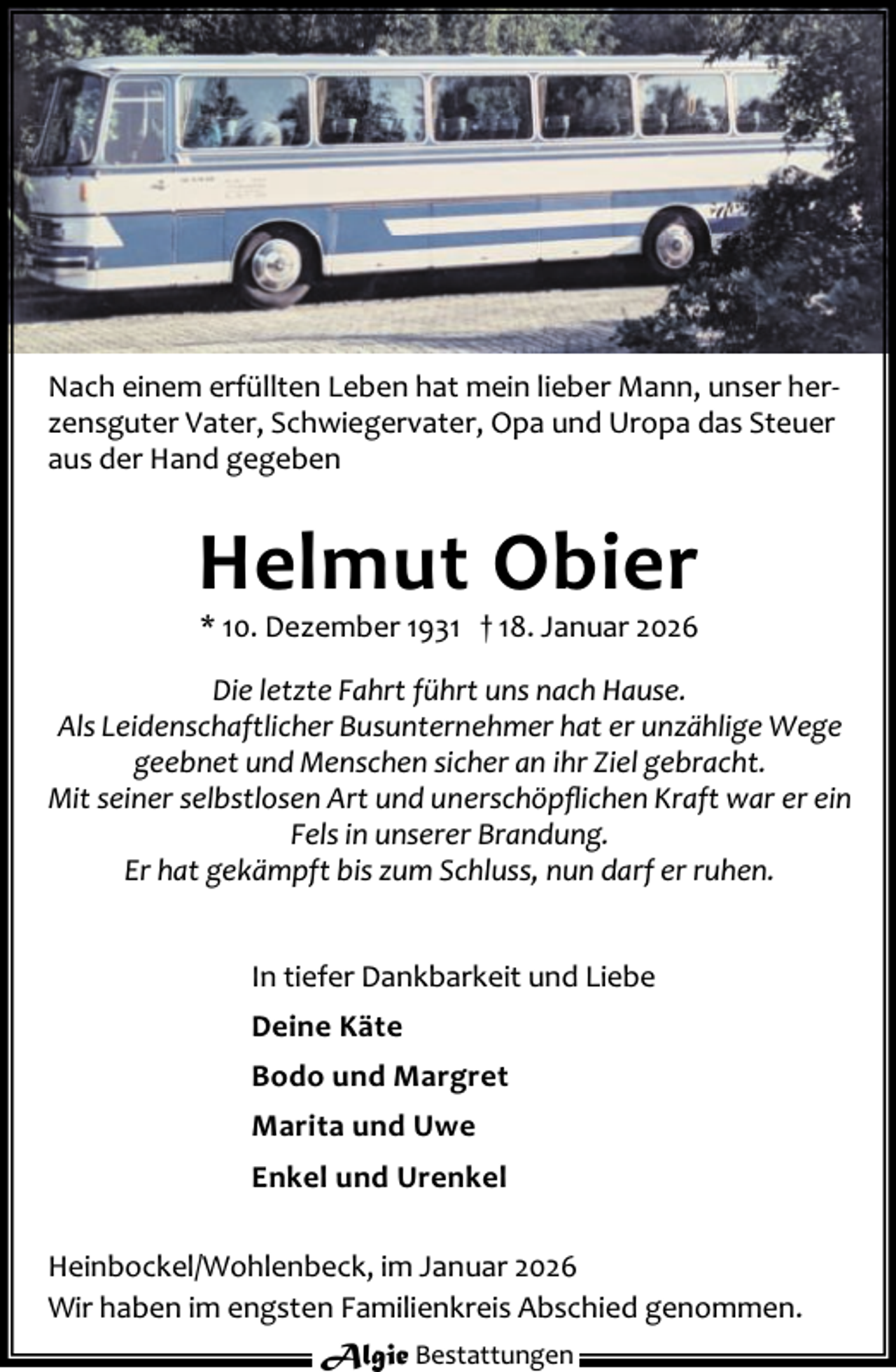 <p>Nach einem erfüllten Leben hat mein lieber Mann, unser her‐<br />zensguter Vater, Schwiegervater, Opa und Uropa das Steuer<br />aus der Hand gegeben</p><p>Helmut Obier<br />* 10. Dezember 1931 † 18. Januar 2026</p><p>Die letzte Fahrt führt uns nach Hause.<br />Als Leidenschaftlicher Busunternehmer hat er unzählige Wege<br />geebnet und Menschen sicher an ihr Ziel gebracht.<br />Mit seiner selbstlosen Art und unerschöpﬂichen Kraft war er ein<br />Fels in unserer Brandung.<br />Er hat gekämpft bis zum Schluss, nun darf er ruhen.<br />In tiefer Dankbarkeit und Liebe<br />Deine Käte<br />Bodo und Margret<br />Marita und Uwe<br />Enkel und Urenkel<br />Heinbockel/Wohlenbeck, im Januar 2026<br />Wir haben im engsten Familienkreis Abschied genommen.<br />Algie Bestattungen</p>
