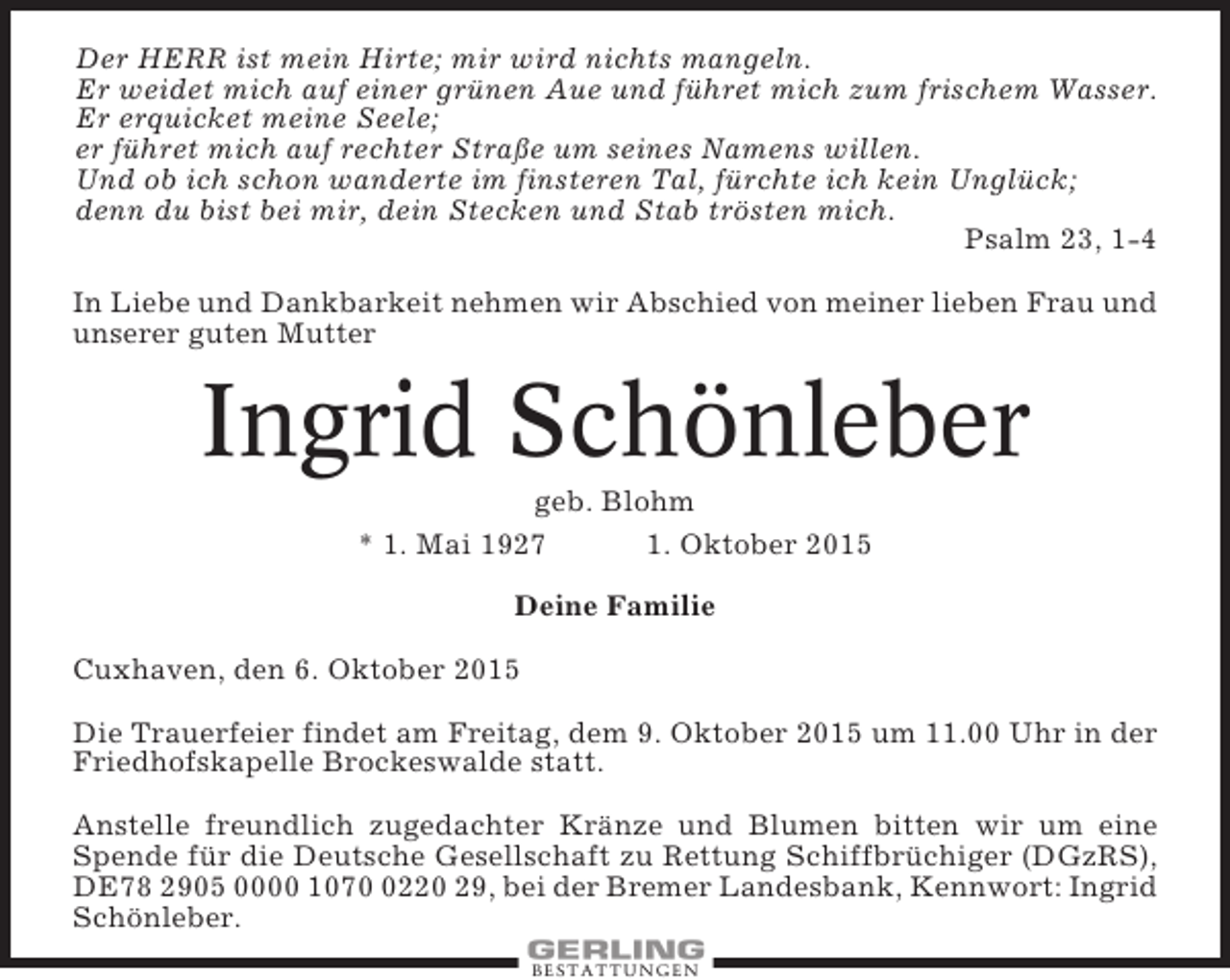 <p>Der HERR ist mein Hirte; mir wird nichts mangeln.<br />Er weidet mich auf einer grünen Aue und führet mich zum frischem Wasser.<br />Er erquicket meine Seele;<br />er führet mich auf rechter Straße um seines Namens willen.<br />Und ob ich schon wanderte im finsteren Tal, fürchte ich kein Unglück;<br />denn du bist bei mir, dein Stecken und Stab trösten mich.<br />Psalm 23, 1-4<br />In Liebe und Dankbarkeit nehmen wir Abschied von meiner lieben Frau und<br />unserer guten Mutter</p><p>Ingrid Schönleber<br />geb. Blohm<br />* 1. Mai 1927<br />1. Oktober 2015<br />Deine Familie<br />Cuxhaven, den 6. Oktober 2015<br />Die Trauerfeier findet am Freitag, dem 9. Oktober 2015 um 11.00 Uhr in der<br />Friedhofskapelle Brockeswalde statt.<br />Anstelle freundlich zugedachter Kränze und Blumen bitten wir um eine<br />Spende für die Deutsche Gesellschaft zu Rettung Schiffbrüchiger (DGzRS),<br />DE78 2905 0000 107220 29, bei der Bremer Landesbank, Kennwort: Ingrid<br />Schönleber.<br />BESTATTUNGEN</p>