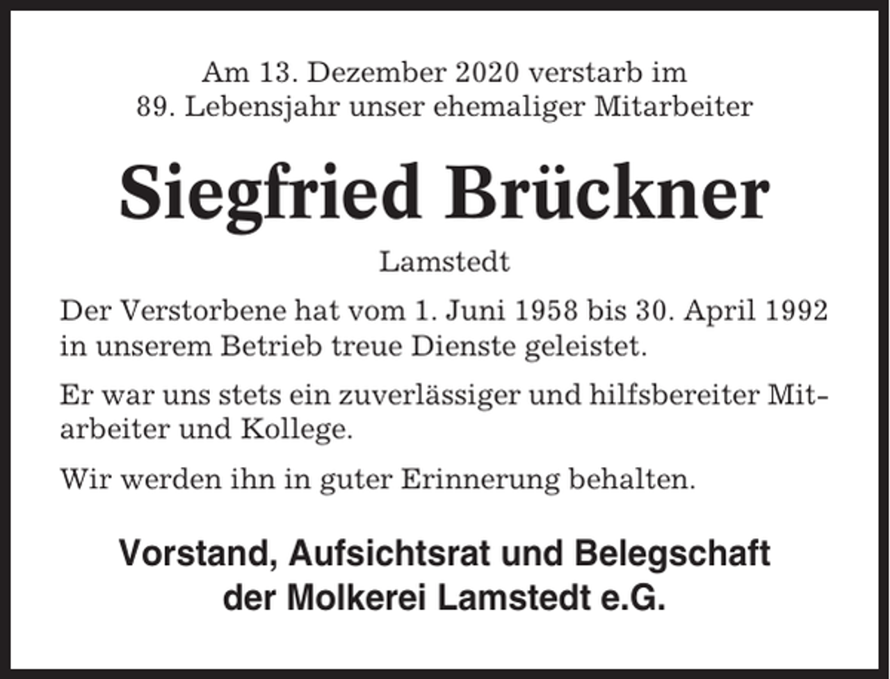 <p>Am 13. Dezember 2020 verstarb im<br />89. Lebensjahr unser ehemaliger Mitarbeiter</p><p>Siegfried Brückner<br />Lamstedt<br />Der Verstorbene hat vom 1. Juni 1958 bis 30. April 1992<br />in unserem Betrieb treue Dienste geleistet.<br />Er war uns stets ein zuverlässiger und hilfsbereiter Mitarbeiter und Kollege.<br />Wir werden ihn in guter Erinnerung behalten.</p><p>Vorstand, Aufsichtsrat und Belegschaft<br />der Molkerei Lamstedt e.G.</p>