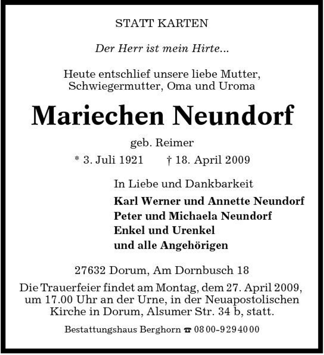 <p>STATT KARTEN Der Herr ist mein Hirte... Heute entschlief unsere liebe Mutter, Schwiegermutter, Oma und Uroma</p><p>Mariechen Neundorf<br />geb. Reimer * 3. Juli 1921 † 18. April 2009 In Liebe und Dankbarkeit Karl Werner und Annette Neundorf Peter und Michaela Neundorf Enkel und Urenkel und alle Angehörigen 27632 Dorum, Am Dornbusch 18 Die Trauerfeier findet am Montag, dem 27. April 2009, um 17.00 Uhr an der Urne, in der Neuapostolischen Kirche in Dorum, Alsumer Str. 34 b, statt.<br />Bestattungshaus Berghorn ¤ 08 00-9 29 40</p>
