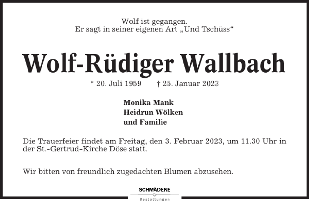 <p>Wolf ist gegangen.<br />Er sagt in seiner eigenen Art „Und Tschüss“</p><p>Wolf-Rüdiger Wallbach<br />* 20. Juli 1959</p><p>† 25. Januar 2023</p><p>Monika Mank<br />Heidrun Wölken<br />und Familie<br />Die Trauerfeier findet am Freitag, den 3. Februar 2023, um 11.30 Uhr in<br />der St.-Gertrud-Kirche Döse statt.<br />Wir bitten von freundlich zugedachten Blumen abzusehen.</p>