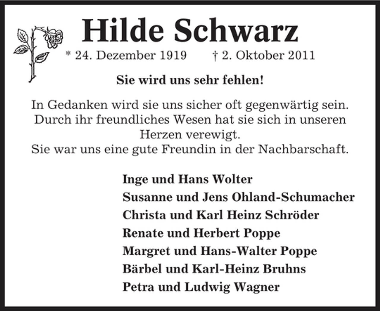 <p>Hilde Schwarz<br />* 24. Dezember 1919</p><p>† 2. Oktober 2011</p><p>Sie wird uns sehr fehlen!<br />In Gedanken wird sie uns sicher oft gegenwärtig sein.<br />Durch ihr freundliches Wesen hat sie sich in unseren<br />Herzen verewigt.<br />Sie war uns eine gute Freundin in der Nachbarschaft.<br />Inge und Hans Wolter<br />Susanne und Jens Ohland-Schumacher<br />Christa und Karl Heinz Schröder<br />Renate und Herbert Poppe<br />Margret und Hans-Walter Poppe<br />Bärbel und Karl-Heinz Bruhns<br />Petra und Ludwig Wagner</p>