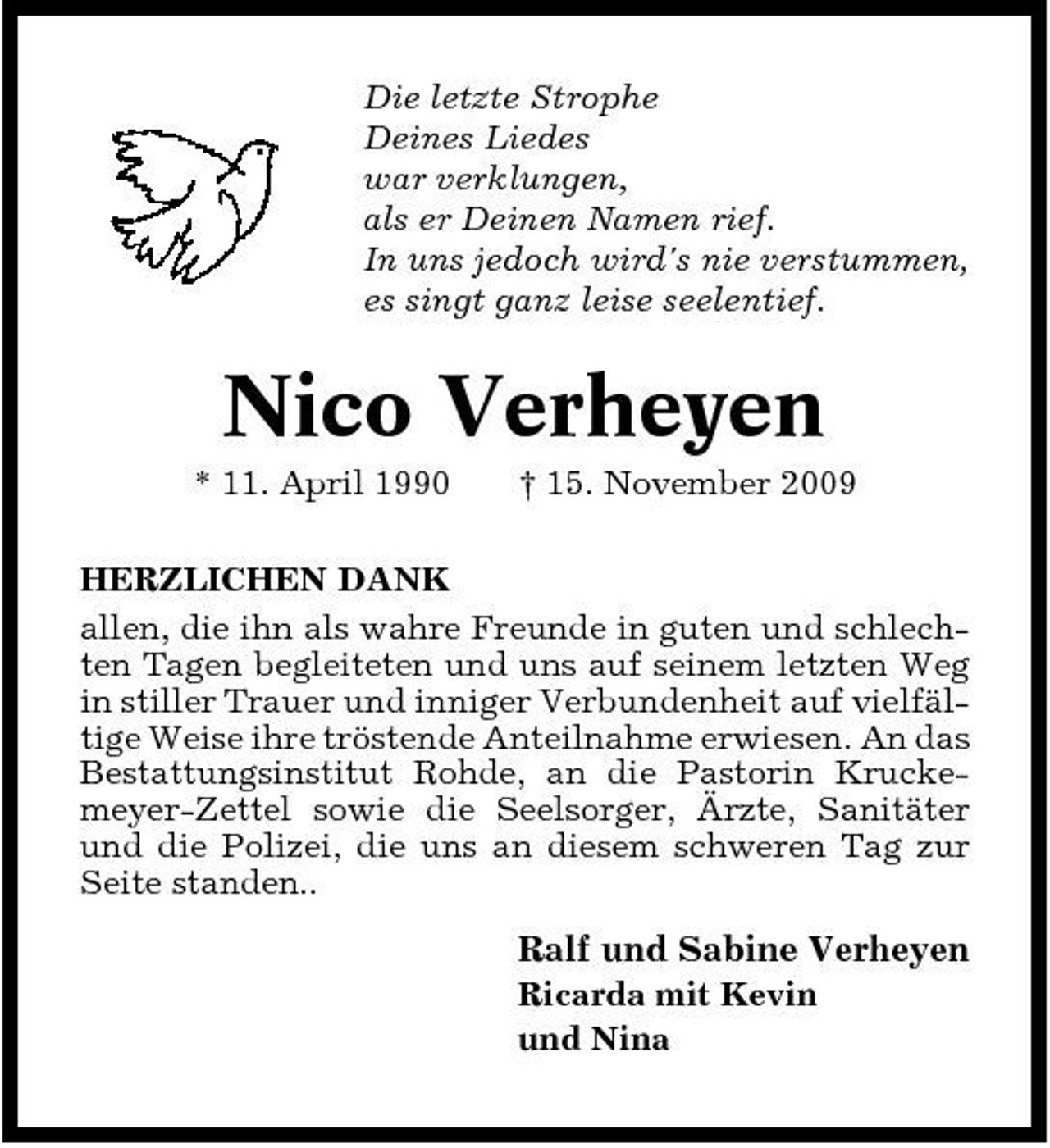 <p>Die letzte Strophe Deines Liedes war verklungen, als er Deinen Namen rief. In uns jedoch wird's nie verstummen, es singt ganz leise seelentief.</p><p>Nico Verheyen<br />* 11. April 1990 † 15. November 2009 HERZLICHEN DANK allen, die ihn als wahre Freunde in guten und schlechten Tagen begleiteten und uns auf seinem letzten Weg in stiller Trauer und inniger Verbundenheit auf vielfältige Weise ihre tröstende Anteilnahme erwiesen. An das Bestattungsinstitut Rohde, an die Pastorin Kruckemeyer-Zettel sowie die Seelsorger, Ärzte, Sanitäter und die Polizei, die uns an diesem schweren Tag zur Seite standen..</p><p>Ralf und Sabine Verheyen<br />Ricarda mit Kevin und Nina</p>