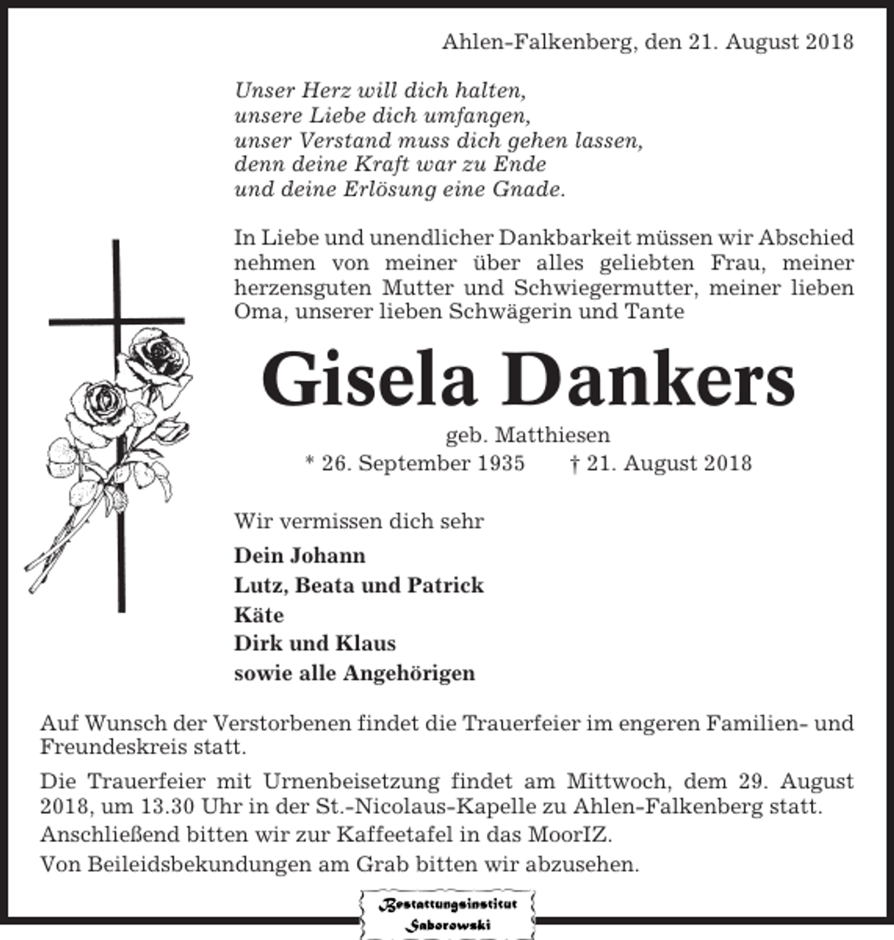 <p>Ahlen-Falkenberg, den 21. August 2018<br />Unser Herz will dich halten,<br />unsere Liebe dich umfangen,<br />unser Verstand muss dich gehen lassen,<br />denn deine Kraft war zu Ende<br />und deine Erlösung eine Gnade.<br />In Liebe und unendlicher Dankbarkeit müssen wir Abschied<br />nehmen von meiner über alles geliebten Frau, meiner<br />herzensguten Mutter und Schwiegermutter, meiner lieben<br />Oma, unserer lieben Schwägerin und Tante</p><p>Gisela Dankers<br />geb. Matthiesen<br />* 26. September 1935<br />† 21. August 2018<br />Wir vermissen dich sehr<br />Dein Johann<br />Lutz, Beata und Patrick<br />Käte<br />Dirk und Klaus<br />sowie alle Angehörigen<br />Auf Wunsch der Verstorbenen findet die Trauerfeier im engeren Familien- und<br />Freundeskreis statt.<br />Die Trauerfeier mit Urnenbeisetzung findet am Mittwoch, dem 29. August<br />2018, um 13.30 Uhr in der St.-Nicolaus-Kapelle zu Ahlen-Falkenberg statt.<br />Anschließend bitten wir zur Kaffeetafel in das MoorIZ.<br />Von Beileidsbekundungen am Grab bitten wir abzusehen.</p>