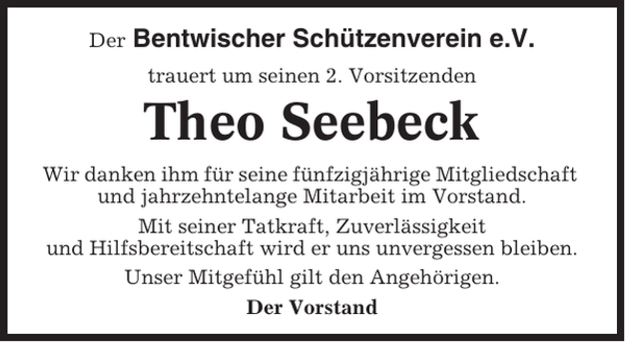 <p>Der</p><p>Bentwischer Schützenverein e.V.<br />trauert um seinen 2. Vorsitzenden</p><p>Theo Seebeck<br />Wir danken ihm für seine fünfzigjährige Mitgliedschaft<br />und jahrzehntelange Mitarbeit im Vorstand.<br />Mit seiner Tatkraft, Zuverlässigkeit<br />und Hilfsbereitschaft wird er uns unvergessen bleiben.<br />Unser Mitgefühl gilt den Angehörigen.<br />Der Vorstand</p>