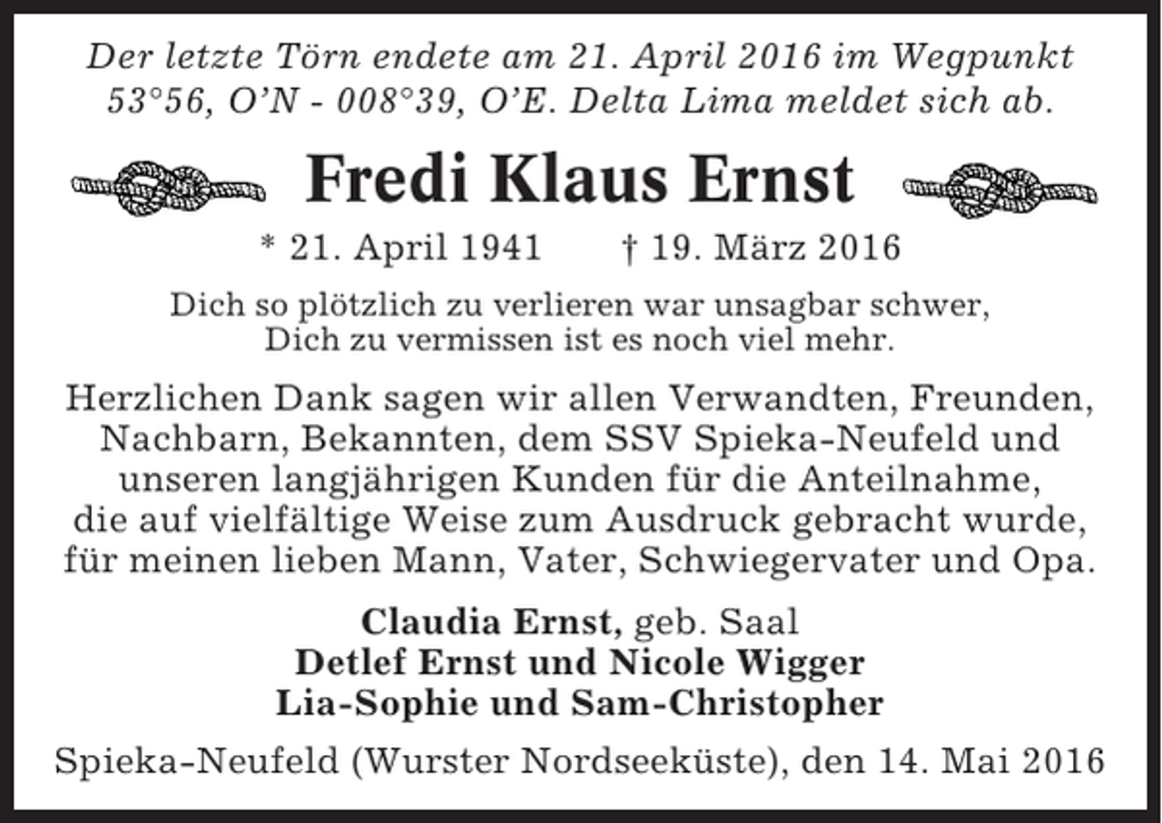 <p>Der letzte Törn endete am 21. April 2016 im Wegpunkt<br />53°56, O’N - 008°39, O’E. Delta Lima meldet sich ab.</p><p>Fredi Klaus Ernst<br />* 21. April 1941</p><p>† 19. März 2016</p><p>Dich so plötzlich zu verlieren war unsagbar schwer,<br />Dich zu vermissen ist es noch viel mehr.</p><p>Herzlichen Dank sagen wir allen Verwandten, Freunden,<br />Nachbarn, Bekannten, dem SSV Spieka-Neufeld und<br />unseren langjährigen Kunden für die Anteilnahme,<br />die auf vielfältige Weise zum Ausdruck gebracht wurde,<br />für meinen lieben Mann, Vater, Schwiegervater und Opa.<br />Claudia Ernst, geb. Saal<br />Detlef Ernst und Nicole Wigger<br />Lia-Sophie und Sam-Christopher<br />Spieka-Neufeld (Wurster Nordseeküste), den 14. Mai 2016</p>