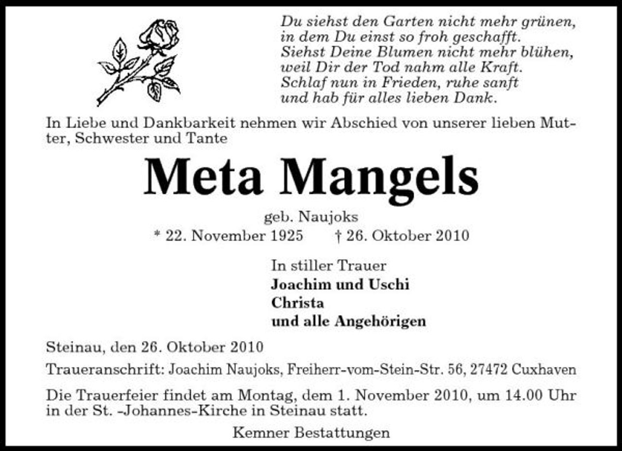 <p>Du siehst den Garten nicht mehr grünen, in dem Du einst so froh geschafft. Siehst Deine Blumen nicht mehr blühen, weil Dir der Tod nahm alle Kraft. Schlaf nun in Frieden, ruhe sanft und hab für alles lieben Dank. In Liebe und Dankbarkeit nehmen wir Abschied von unserer lieben Mutter, Schwester und Tante</p><p>Meta Mangels<br />geb. Naujoks * 22. November 1925 † 26. Oktober 2010 In stiller Trauer Joachim und Uschi Christa und alle Angehörigen Steinau, den 26. Oktober 2010 Traueranschrift: Joachim Naujoks, Freiherr-vom-Stein-Str. 56, 27472 Cuxhaven Die Trauerfeier findet am Montag, dem 1. November 2010, um 14.00 Uhr in der St. -Johannes-Kirche in Steinau statt. Kemner Bestattungen</p>