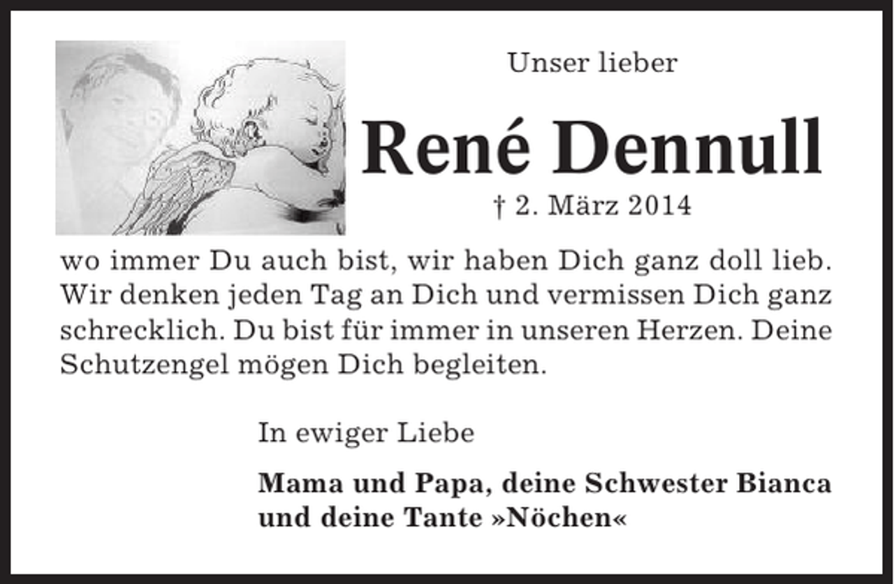<p>Unser lieber</p><p>René Dennull<br />† 2. März 2014<br />wo immer Du auch bist, wir haben Dich ganz doll lieb.<br />Wir denken jeden Tag an Dich und vermissen Dich ganz<br />schrecklich. Du bist für immer in unseren Herzen. Deine<br />Schutzengel mögen Dich begleiten.<br />In ewiger Liebe<br />Mama und Papa, deine Schwester Bianca<br />und deine Tante »Nöchen«</p>