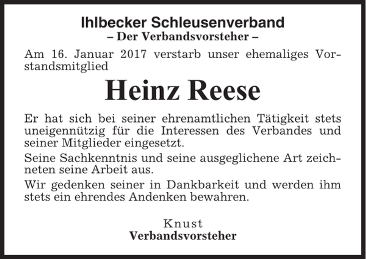 <p>Ihlbecker Schleusenverband<br />– Der Verbandsvorsteher –<br />Am 16. Januar 2017 verstarb unser ehemaliges Vorstandsmitglied</p><p>Heinz Reese<br />Er hat sich bei seiner ehrenamtlichen Tätigkeit stets<br />uneigennützig für die Interessen des Verbandes und<br />seiner Mitglieder eingesetzt.<br />Seine Sachkenntnis und seine ausgeglichene Art zeichneten seine Arbeit aus.<br />Wir gedenken seiner in Dankbarkeit und werden ihm<br />stets ein ehrendes Andenken bewahren.<br />Knust<br />Verbandsvorsteher</p>