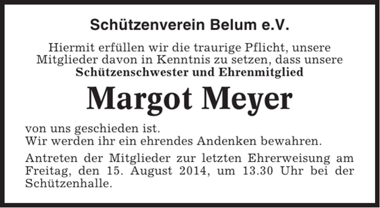 <p>Schützenverein Belum e.V.<br />Hiermit erfüllen wir die traurige Pflicht, unsere<br />Mitglieder davon in Kenntnis zu setzen, dass unsere<br />Schützenschwester und Ehrenmitglied</p><p>Margot Meyer<br />von uns geschieden ist.<br />Wir werden ihr ein ehrendes Andenken bewahren.<br />Antreten der Mitglieder zur letzten Ehrerweisung am<br />Freitag, den 15. August 2014, um 13.30 Uhr bei der<br />Schützenhalle.</p>