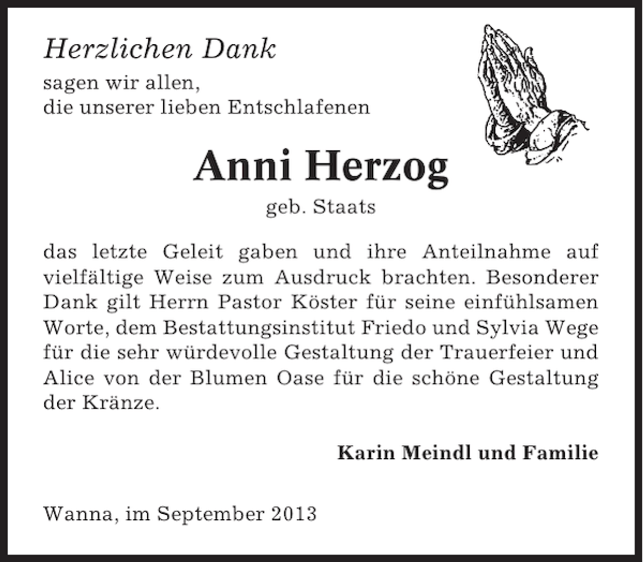 <p>Herzlichen Dank<br />sagen wir allen,<br />die unserer lieben Entschlafenen</p><p>Anni Herzog<br />geb. Staats<br />das letzte Geleit gaben und ihre Anteilnahme auf<br />vielfältige Weise zum Ausdruck brachten. Besonderer<br />Dank gilt Herrn Pastor Köster für seine einfühlsamen<br />Worte, dem Bestattungsinstitut Friedo und Sylvia Wege<br />für die sehr würdevolle Gestaltung der Trauerfeier und<br />Alice von der Blumen Oase für die schöne Gestaltung<br />der Kränze.<br />Karin Meindl und Familie<br />Wanna, im September 2013</p>