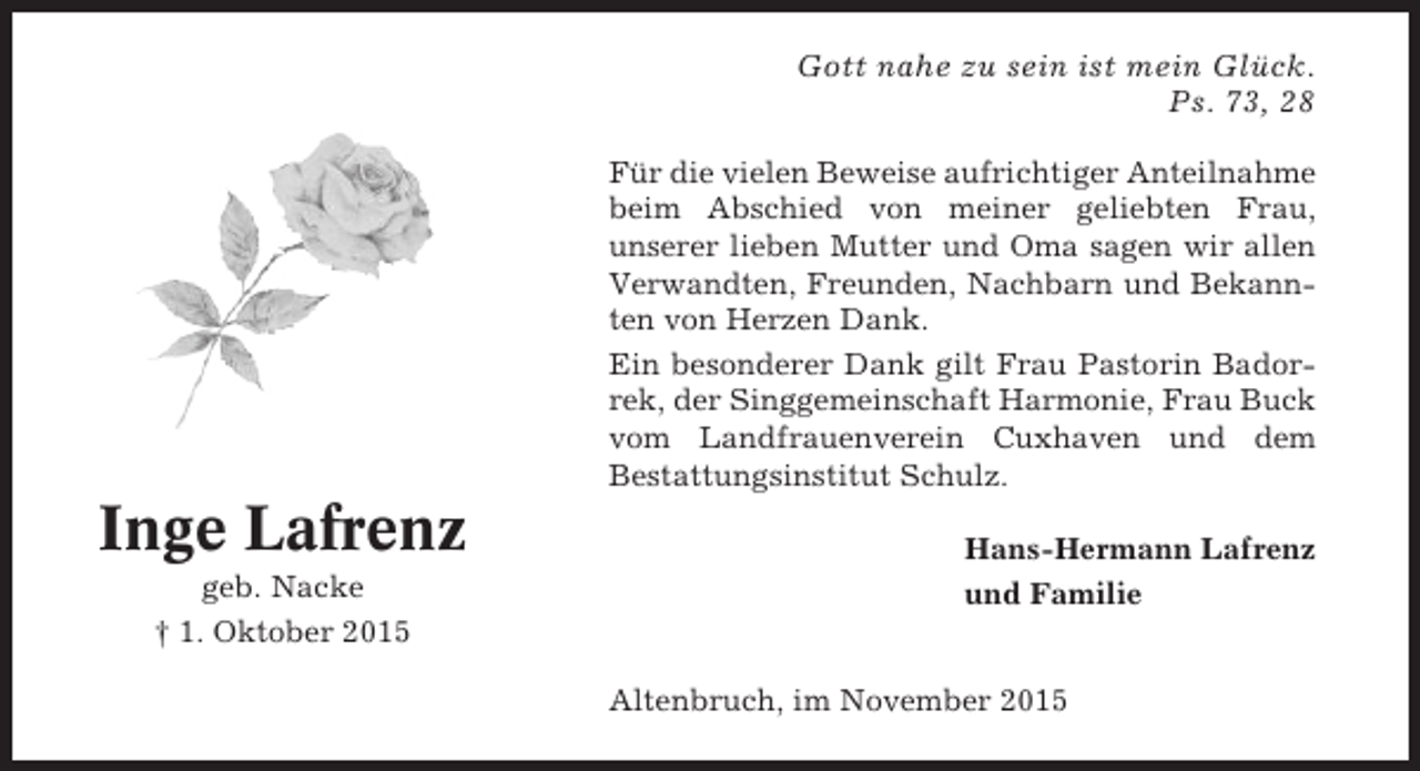 <p>Gott nahe zu sein ist mein Glück.<br />Ps. 73, 28<br />Für die vielen Beweise aufrichtiger Anteilnahme<br />beim Abschied von meiner geliebten Frau,<br />unserer lieben Mutter und Oma sagen wir allen<br />Verwandten, Freunden, Nachbarn und Bekannten von Herzen Dank.<br />Ein besonderer Dank gilt Frau Pastorin Badorrek, der Singgemeinschaft Harmonie, Frau Buck<br />vom Landfrauenverein Cuxhaven und dem<br />Bestattungsinstitut Schulz.</p><p>Inge Lafrenz<br />geb. Nacke<br />† 1. Oktober 2015</p><p>Hans-Hermann Lafrenz<br />und Familie</p><p>Altenbruch, im November 2015</p>