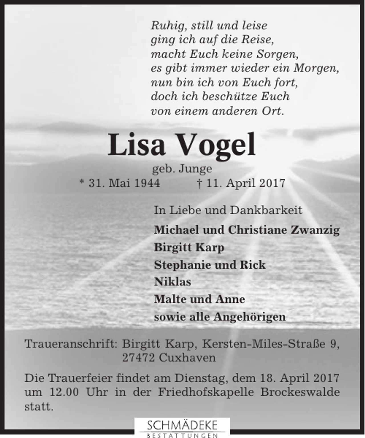 <p>Ruhig, still und leise<br />ging ich auf die Reise,<br />macht Euch keine Sorgen,<br />es gibt immer wieder ein Morgen,<br />nun bin ich von Euch fort,<br />doch ich beschütze Euch<br />von einem anderen Ort.</p><p>Lisa Vogel<br />geb. Junge<br />* 31. Mai 1944<br />† 11. April 2017<br />In Liebe und Dankbarkeit<br />Michael und Christiane Zwanzig<br />Birgitt Karp<br />Stephanie und Rick<br />Niklas<br />Malte und Anne<br />sowie alle Angehörigen<br />Traueranschrift: Birgitt Karp, Kersten-Miles-Straße 9,<br />27472 Cuxhaven<br />Die Trauerfeier findet am Dienstag, dem 18. April 2017<br />um 12.00 Uhr in der Friedhofskapelle Brockeswalde<br />statt.</p>