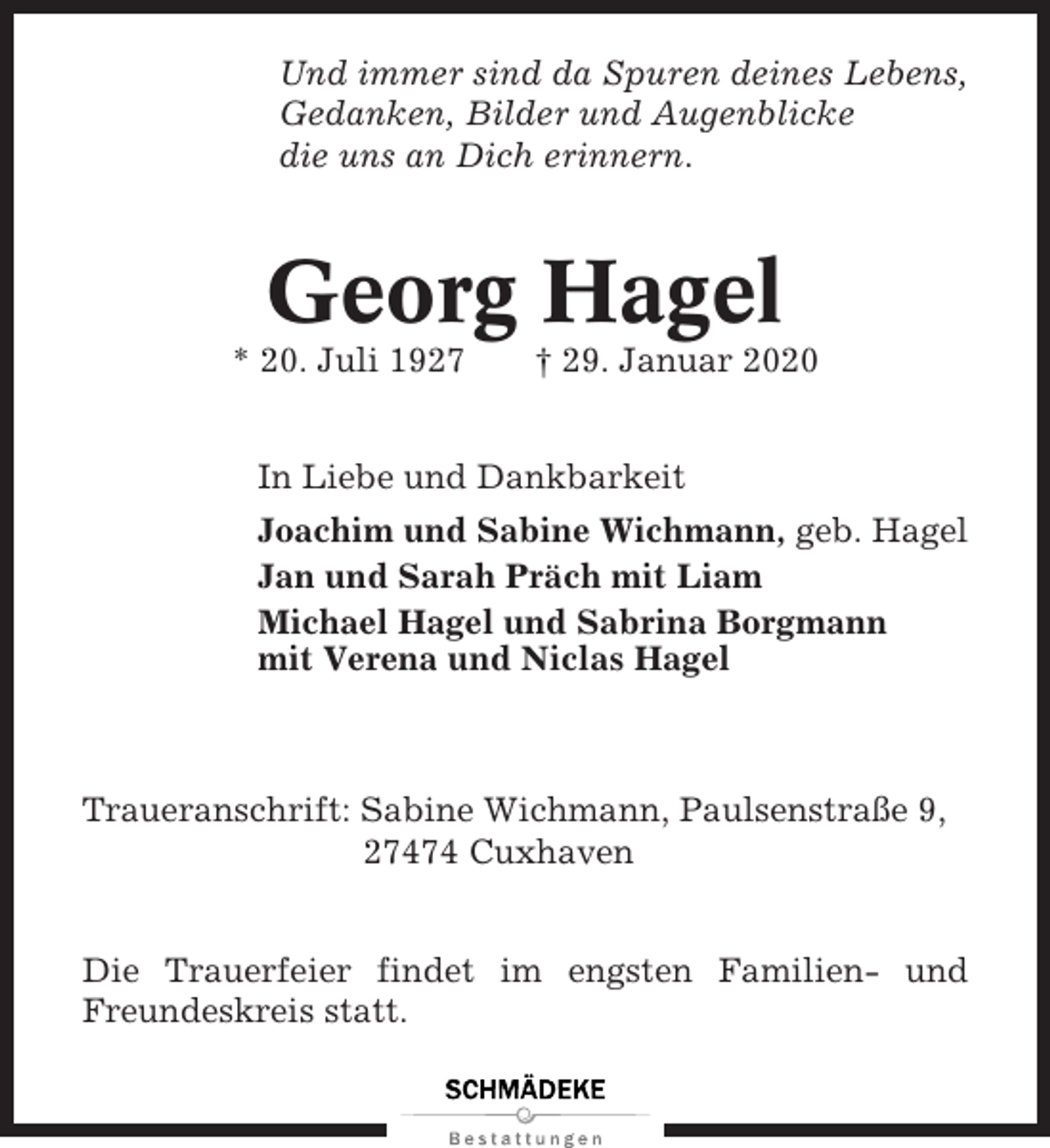 <p>Und immer sind da Spuren deines Lebens,<br />Gedanken, Bilder und Augenblicke<br />die uns an Dich erinnern.</p><p>Georg Hagel<br />* 20. Juli 1927</p><p>† 29. Januar 2020</p><p>In Liebe und Dankbarkeit<br />Joachim und Sabine Wichmann, geb. Hagel<br />Jan und Sarah Präch mit Liam<br />Michael Hagel und Sabrina Borgmann<br />mit Verena und Niclas Hagel</p><p>Traueranschrift: Sabine Wichmann, Paulsenstraße 9,<br />27474 Cuxhaven<br />Die Trauerfeier findet im engsten Familien- und<br />Freundeskreis statt.</p>