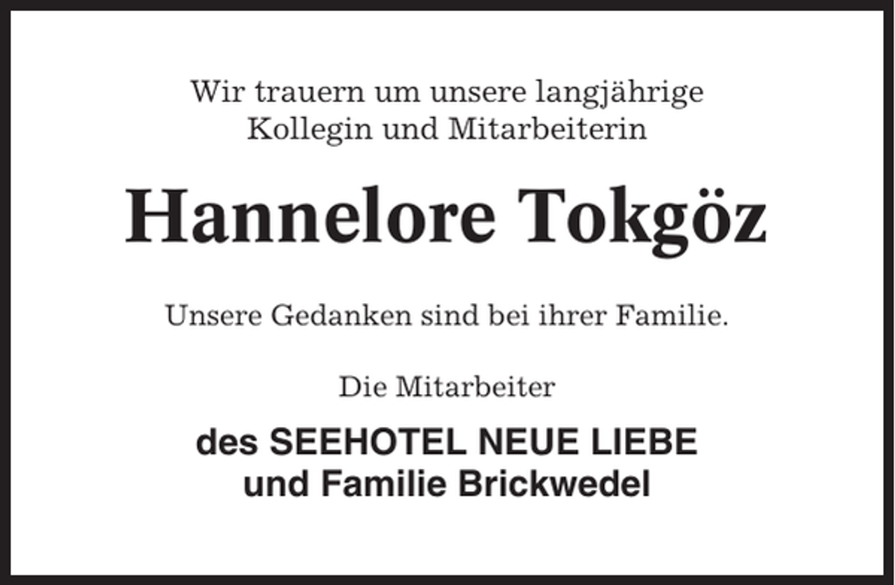 <p>Wir trauern um unsere langjährige<br />Kollegin und Mitarbeiterin</p><p>Hannelore Tokgöz<br />Unsere Gedanken sind bei ihrer Familie.<br />Die Mitarbeiter</p><p>des SEEHOTEL NEUE LIEBE<br />und Familie Brickwedel</p>