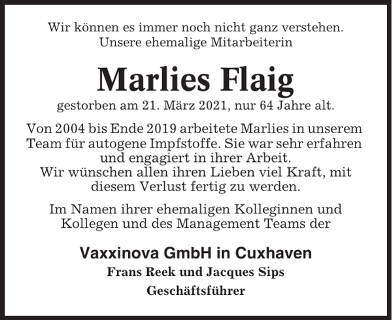 <p>Wir können es immer noch nicht ganz verstehen.<br />Unsere ehemalige Mitarbeiterin</p><p>Marlies Flaig<br />gestorben am 21. März 2021, nur 64 Jahre alt.</p><p>Von 2004 bis Ende 2019 arbeitete Marlies in unserem<br />Team für autogene Impfstoffe. Sie war sehr erfahren<br />und engagiert in ihrer Arbeit.<br />Wir wünschen allen ihren Lieben viel Kraft, mit<br />diesem Verlust fertig zu werden.<br />Im Namen ihrer ehemaligen Kolleginnen und<br />Kollegen und des Management Teams der</p><p>Vaxxinova GmbH in Cuxhaven<br />Frans Reek und Jacques Sips<br />Geschäftsführer</p>