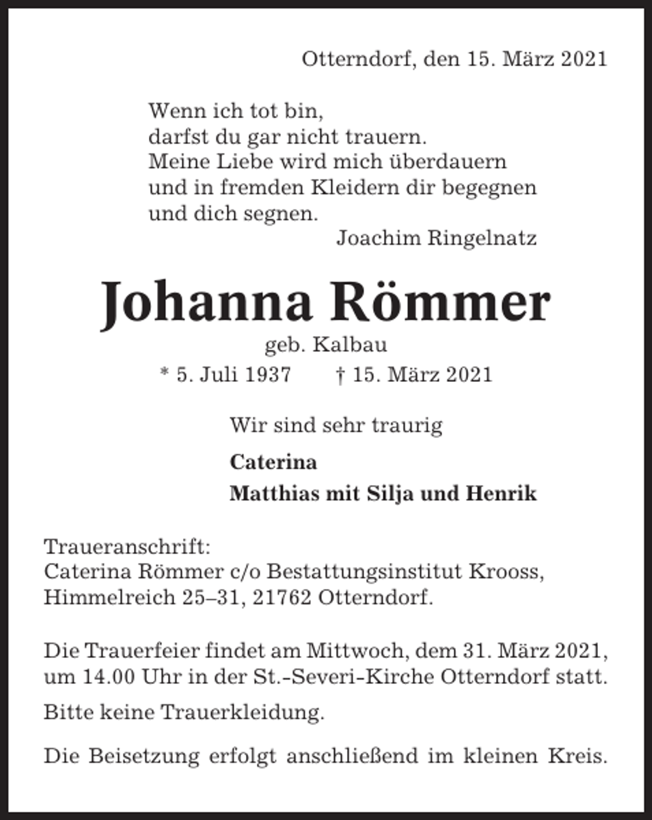 <p>Otterndorf, den 15. März 2021<br />Wenn ich tot bin,<br />darfst du gar nicht trauern.<br />Meine Liebe wird mich überdauern<br />und in fremden Kleidern dir begegnen<br />und dich segnen.<br />Joachim Ringelnatz</p><p>Johanna Römmer<br />geb. Kalbau<br />* 5. Juli 1937<br />† 15. März 2021<br />Wir sind sehr traurig<br />Caterina<br />Matthias mit Silja und Henrik<br />Traueranschrift:<br />Caterina Römmer c/o Bestattungsinstitut Krooss,<br />Himmelreich 25–31, 21762 Otterndorf.<br />Die Trauerfeier findet am Mittwoch, dem 31. März 2021,<br />um 14.00 Uhr in der St.-Severi-Kirche Otterndorf statt.<br />Bitte keine Trauerkleidung.<br />Die Beisetzung erfolgt anschließend im kleinen Kreis.</p>