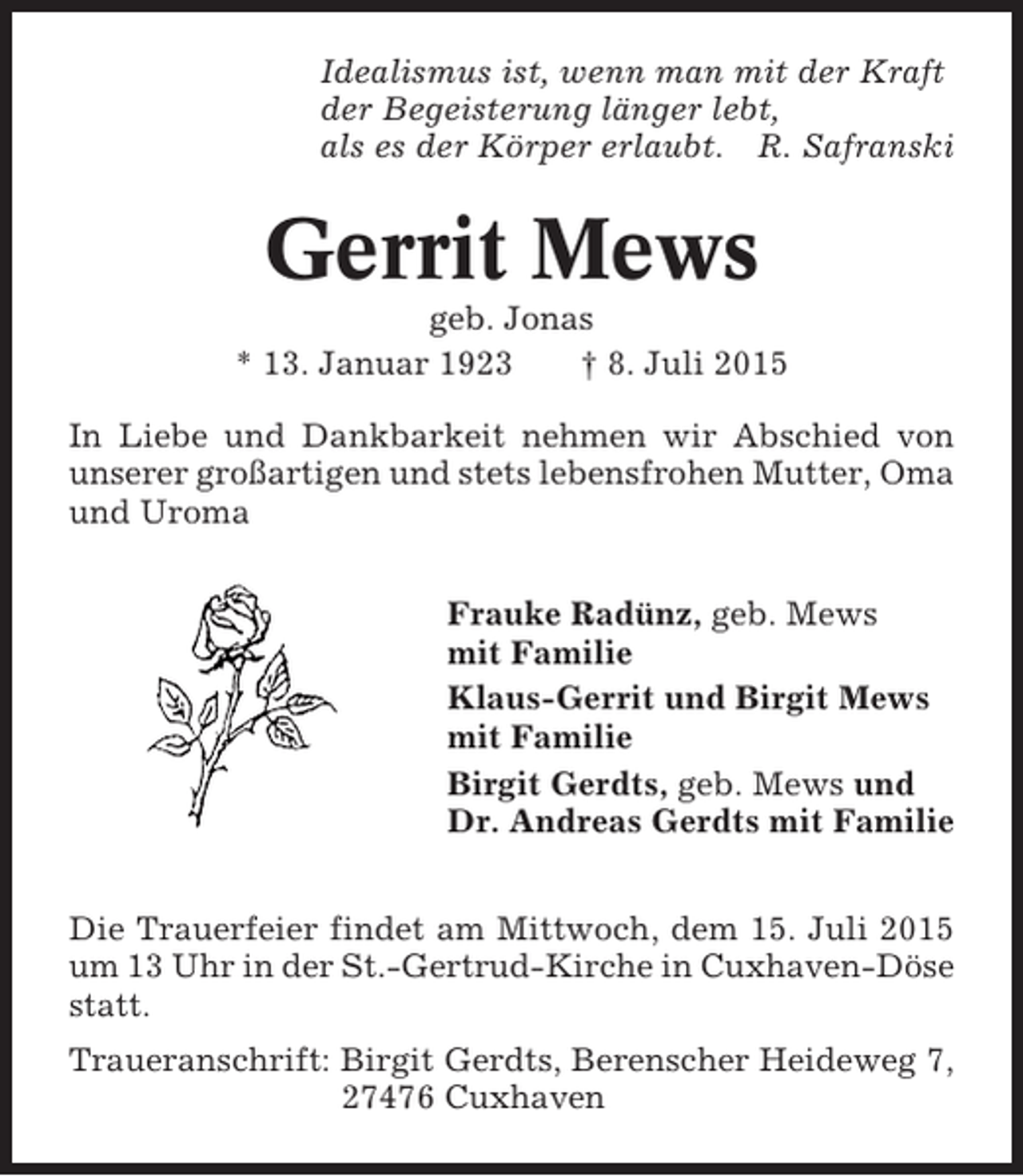 <p>Idealismus ist, wenn man mit der Kraft<br />der Begeisterung länger lebt,<br />als es der Körper erlaubt. R. Safranski</p><p>Gerrit Mews<br />geb. Jonas<br />* 13. Januar 1923<br />† 8. Juli 2015<br />In Liebe und Dankbarkeit nehmen wir Abschied von<br />unserer großartigen und stets lebensfrohen Mutter, Oma<br />und Uroma<br />Frauke Radünz, geb. Mews<br />mit Familie<br />Klaus-Gerrit und Birgit Mews<br />mit Familie<br />Birgit Gerdts, geb. Mews und<br />Dr. Andreas Gerdts mit Familie<br />Die Trauerfeier findet am Mittwoch, dem 15. Juli 2015<br />um 13 Uhr in der St.-Gertrud-Kirche in Cuxhaven-Döse<br />statt.<br />Traueranschrift: Birgit Gerdts, Berenscher Heideweg 7,<br />27476 Cuxhaven</p>