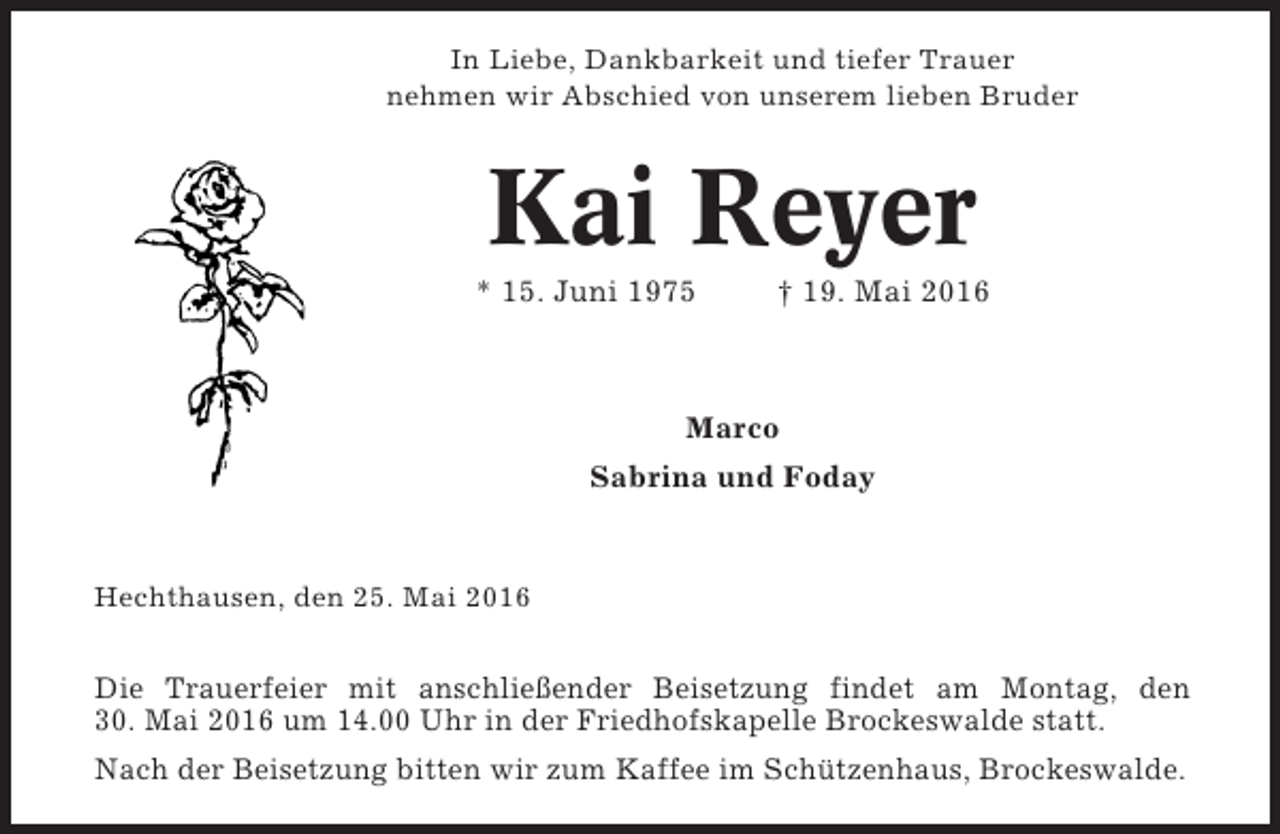 <p>In Liebe, Dankbarkeit und tiefer Trauer<br />nehmen wir Abschied von unserem lieben Bruder</p><p>Kai Reyer<br />* 15. Juni 1975</p><p>† 19. Mai 2016</p><p>Marco<br />Sabrina und Foday</p><p>Hechthausen, den 25. Mai 2016</p><p>Die Trauerfeier mit anschließender Beisetzung findet am Montag, den<br />30. Mai 2016 um 14.00 Uhr in der Friedhofskapelle Brockeswalde statt.<br />Nach der Beisetzung bitten wir zum Kaffee im Schützenhaus, Brockeswalde.</p>